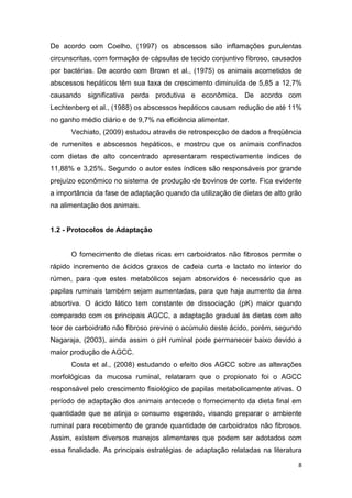 8
De acordo com Coelho, (1997) os abscessos são inflamações purulentas
circunscritas, com formação de cápsulas de tecido conjuntivo fibroso, causados
por bactérias. De acordo com Brown et al., (1975) os animais acometidos de
abscessos hepáticos têm sua taxa de crescimento diminuída de 5,85 a 12,7%
causando significativa perda produtiva e econômica. De acordo com
Lechtenberg et al., (1988) os abscessos hepáticos causam redução de até 11%
no ganho médio diário e de 9,7% na eficiência alimentar.
Vechiato, (2009) estudou através de retrospecção de dados a freqüência
de rumenites e abscessos hepáticos, e mostrou que os animais confinados
com dietas de alto concentrado apresentaram respectivamente índices de
11,88% e 3,25%. Segundo o autor estes índices são responsáveis por grande
prejuízo econômico no sistema de produção de bovinos de corte. Fica evidente
a importância da fase de adaptação quando da utilização de dietas de alto grão
na alimentação dos animais.
1.2 - Protocolos de Adaptação
O fornecimento de dietas ricas em carboidratos não fibrosos permite o
rápido incremento de ácidos graxos de cadeia curta e lactato no interior do
rúmen, para que estes metabólicos sejam absorvidos é necessário que as
papilas ruminais também sejam aumentadas, para que haja aumento da área
absortiva. O ácido lático tem constante de dissociação (pK) maior quando
comparado com os principais AGCC, a adaptação gradual às dietas com alto
teor de carboidrato não fibroso previne o acúmulo deste ácido, porém, segundo
Nagaraja, (2003), ainda assim o pH ruminal pode permanecer baixo devido a
maior produção de AGCC.
Costa et al., (2008) estudando o efeito dos AGCC sobre as alterações
morfológicas da mucosa ruminal, relataram que o propionato foi o AGCC
responsável pelo crescimento fisiológico de papilas metabolicamente ativas. O
período de adaptação dos animais antecede o fornecimento da dieta final em
quantidade que se atinja o consumo esperado, visando preparar o ambiente
ruminal para recebimento de grande quantidade de carboidratos não fibrosos.
Assim, existem diversos manejos alimentares que podem ser adotados com
essa finalidade. As principais estratégias de adaptação relatadas na literatura
 