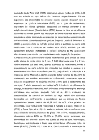 10
qualidade. Sartor Neto et al. (2011), observaram valores médios de 5,03 e 3,38
mm em animais da raça Nelore não castrados respectivamente. Valores
superiores aos encontrados no presente estudo. Autores destacam que a
espessura de gordura subcutânea (EGS), ou o grau de acabamento,
dependem de fatores genéticos associados ao manejo alimentar e às
exigências nutricionais (Bianchini et al. (2008). Apesar da dieta ser de altíssima
qualidade os animais podem não responder da forma esperada devido a total
adaptação a dieta, diminuindo as respostas de desempenho comprometendo
outras variáveis como deposição de gordura. Segundo Ladeira & Oliveira et al.
(2006), o primeiro efeito da nutrição animal sobre a qualidade da carne está
relacionado com o consumo de matéria seca (CMS). Animais que não
apresentam distúrbios metabólicos e elevado consumo de MS apresentam
altas taxas de crescimento, que resultarão em maior deposição de gordura.
A médias de EGC apresentaram valores insatisfatórios, pois, ambos os sexos
estão abaixo do ponto crítico de 3 mm. A EGC ideal seria entre 3 e 6 mm,
valores menores que essa faixa, quando submetido ao resfriamento, ocorre o
escurecimento da parte externa dos músculos que recobre a carcaça e o
encurtamento das fibras musculares pelo frio, prejudicando a coloração e a
maciez da carne. Missio et al. (2010) avaliando dietas variando de 22 a 79% de
concentrado em novilhos terminados no confinamento, observaram que as
dietas se enquadraram na exigência mínima (3 mm) para o acabamento das
carcaças. O efeito encontrado na variável AOL foi oriundo da diferença de
carcaça, no tocante ao tamanho, fator provocado principalmente pela diferença
cronológica dos animais. Machado Neto et al. (2011) avaliaram as
características de carcaça de novilhos da raça Nelore não castrados
terminados em confinamento, e constataram que os animais da Nelore
apresentaram valores médios de 68,67 cm2 de AOL. Valor próximo ao
encontrado, essa variável está relacionada à nutrição e a idade. Missio et al.
(2010) e Sartor Neto et al. (2011), avaliando animais Nelore confinados com
dieta contendo elevada proporção de grãos (79% e 87%, respectivamente),
observaram valores RCQ de 58,26% e 55,65%, sendo superiores aos
encontrados no presente estudo. Os custos de mão-de-obra, depreciação,
benfeitorias, administração e taxas não apresentaram diferenças entre os
sexos (P>0,05) (Tabela 1.5). Lopes et al. (2011) avaliando a terminação de
 