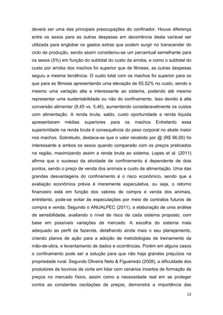 12
deverá ser uma das principais preocupações do confinador. Houve diferença
entre os sexos para as outras despesas em decorrência desta variável ser
utilizada para englobar os gastos extras que podem surgir no transcender do
ciclo de produção, sendo assim considerou-se um percentual semelhante para
os sexos (5%) em função do subtotal do custo da arroba, e como o subtotal do
custo por arroba dos machos foi superior que de fêmeas, as outras despesas
seguiu a mesma tendência. O custo total com os machos foi superior para os
que para as fêmeas apresentando uma elevação de 65,52% no custo, sendo o
mesmo uma variação alta e interessante ao sistema, podendo até mesmo
representar uma sustentabilidade ou não do confinamento. Isso devido à alta
conversão alimentar (8,45 vs. 5,46), aumentando consideravelmente os custos
com alimentação. A renda bruta, saldo, custo oportunidade e renda líquida
apresentaram médias superiores para os machos Entretanto essa
superioridade na renda bruta é consequência do peso corporal no abate maior
nos machos. Sobretudo, destaca-se que o valor recebido por @ (R$ 96,00) foi
interessante a ambos os sexos quando comparado com os preços praticados
na região, maximizando assim a renda bruta ao sistema. Lopes et al. (2011)
afirma que o sucesso da atividade de confinamento é dependente de dois
pontos, sendo o preço de venda dos animais e custo de alimentação. Uma das
grandes desvantagens do confinamento é o risco econômico, sendo que a
avaliação econômica prévia é meramente especulativa, ou seja, o retorno
financeiro está em função dos valores de compra e venda dos animais,
entretanto, pode-se evitar às especulações por meio de contratos futuros de
compra e venda. Segundo o ANUALPEC (2011), a elaboração de uma análise
de sensibilidade, avaliando o nível de risco de cada sistema proposto, com
base em possíveis variações de mercado. A escolha do sistema mais
adequado ao perfil da fazenda, detalhando ainda mais o seu planejamento,
criando planos de ação para a adoção de metodologias de treinamento da
mão-de-obra, e levantamento de dados e ocorrências. Porém em alguns casos
o confinamento pode ser a solução para que não haja grandes prejuízos na
propriedade rural. Segundo Oliveira Neto & Figueiredo (2008), a dificuldade dos
produtores de bovinos de corte em lidar com cenários incertos de formação de
preços no mercado físico, assim como a necessidade real em se proteger
contra as constantes oscilações de preços, demonstra a importância das
 