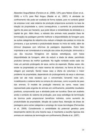 14
Abeerden Angus/Nelore (Ferreira et al., 2009), 3,8% para Nelore (Coan et al.,
2009) e 4,1% para Red Angus (Restle et al., 2007). A atividade de
confinamento não pode ser avaliada de forma isolada, pois no contexto global
da empresa rural, este sistema de produção proporciona aumento na taxa de
lotação da propriedade e, como consequência, o aumento de produtividade
(ganho de peso por hectare), que pode elevar a rentabilidade da atividade e o
capital de giro. Além disso, a retirada dos animais mais pesados (fase de
terminação) da pastagem permite melhorar a disponibilidade de forragem para
as outras categorias do rebanho e/ou reduzir a lotação dos pastos no início da
primavera, o que aumenta a produtividade dessas no inicio do verão, além de
diminuir despesas com reformas de pastagens degradadas. Outro fator
importante a ser considerado é a redução dos ciclos de produção, diminuindo o
uso dos recursos forrageiros em épocas estratégicas, com baixa
disponibilidade de forragem, além de reduzir a idade de abate, permitindo
produtos cárneos de melhor qualidade. Na região nordeste existe cada vez
mais um período prolongado de seca, acima do esperado. Muitas vezes não
existe na propriedade um maior reserva de volumoso, na forma de feno ou
silagem por exemplo. Sendo nesse caso a oferta do volumoso o maior
problema na propriedade, dependendo do prolongamento da seca o volumoso
pode ser até mais escasso que o concentrado, tornando mais caro,
inviabilizando o sistema tanto na compra do volumoso, como na perda de peso
dos animais. O modelo de produção intensiva de carne, nesse caso
representado pela engorda de animais em confinamento, possibilita resultados
positivos, comprovando que a atividade pode ser lucrativa. Deve ser avaliado
ainda o contexto do sistema de produção, pois essa estratégia de terminação
de bovinos pode proporcionar benefícios indiretos, como aumento da
produtividade da propriedade, diluição de custos fixos, liberação de áreas de
pastagens para outras categorias e emprego de novas tecnologias (Fernandes
et al., 2008). Considerando a variabilidade do potencial genético para
desempenho dentro de uma mesma raça, é importante a escolha rigorosa dos
animais em sistemas de terminação em confinamento (Restle et al., 2007).
 