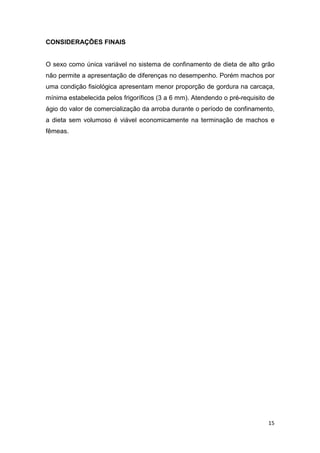 15
CONSIDERAÇÕES FINAIS
O sexo como única variável no sistema de confinamento de dieta de alto grão
não permite a apresentação de diferenças no desempenho. Porém machos por
uma condição fisiológica apresentam menor proporção de gordura na carcaça,
mínima estabelecida pelos frigoríficos (3 a 6 mm). Atendendo o pré-requisito de
ágio do valor de comercialização da arroba durante o período de confinamento,
a dieta sem volumoso é viável economicamente na terminação de machos e
fêmeas.
 