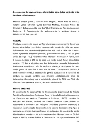 16
Desempenho de bovinos jovens alimentados com dietas contendo grão
úmido de milho ou sorgo
Mauricio Scoton Igarasi2, Mário de Beni Arrigoni3, André Alves de Souza2,
Antonio Carlos Silveira3, Cyntia Ludovico Martins3, Henrique Nunes de
Oliveira3 1 Bolsa concedida pela CAPES. 2 Programa de Pós-graduação em
Zootecnia. 3 Departamento de Melhoramento e Nutrição Animal -
FMVZ/UNESP, Botucatu, SP.
RESUMO
Objetivou-se com este estudo verificar diferenças no desempenho de animais
jovens alimentados com dietas contendo grão úmido de milho ou sorgo.
Utilizaram-se dois tratamentos experimentais, nos quais a dieta total possuía,
como ingrediente energético principal, grão úmido de milho (TMU) ou grão
úmido de sorgo (TSU). Noventa novilhos inteiros F1 Red Angus × Nelore, com
8 meses de idade e 240 kg de peso vivo médio inicial, foram alimentados
durante 172 dias e divididos nos dois tratamentos, segundo delineamento
inteiramente casualizado. Não foi verificada diferença para ganho de peso
diário, ganho de peso total e peso final de abate. Com relação à carcaça, a
área de olho-de-lombo, a espessura de gordura subcutânea e a espessura de
gordura na garupa também não diferiram estatisticamente entre os
tratamentos. Concluiu-se que a substituição integral do TMU pelo TSU não
alterou o desempenho de bovinos jovens em confinamento.
Material e Métodos
O experimento foi desenvolvido no Confinamento Experimental do Projeto
Temático Crescimento de Bovinos de Corte no Modelo Biológico Superprecoce
da Faculdade de Medicina Veterinária e Zootecnia, UNESP, campus de
Botucatu. Os animais, oriundos de fazenda comercial, foram criados do
nascimento à desmama em pastagens cultivadas (Panicum maximun) e
receberam suplementação de concentrado no sistema de creepfeeding. Após o
desmame, os animais foram confinados em instalações do experimento, sendo
identificados e tratados contra endo e ectoparasitas. Noventa bezerros F1 Red
Angus × Nelore, machos inteiros e desmamados com aproximadamente 210
 