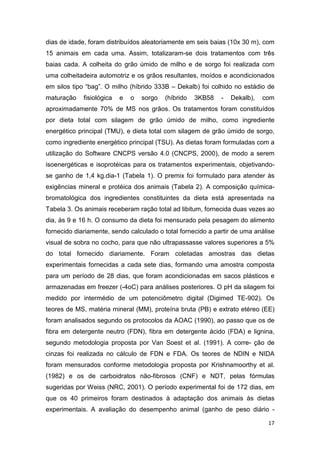 17
dias de idade, foram distribuídos aleatoriamente em seis baias (10x 30 m), com
15 animais em cada uma. Assim, totalizaram-se dois tratamentos com três
baias cada. A colheita do grão úmido de milho e de sorgo foi realizada com
uma colheitadeira automotriz e os grãos resultantes, moídos e acondicionados
em silos tipo “bag”. O milho (híbrido 333B – Dekalb) foi colhido no estádio de
maturação fisiológica e o sorgo (híbrido 3KB58 - Dekalb), com
aproximadamente 70% de MS nos grãos. Os tratamentos foram constituídos
por dieta total com silagem de grão úmido de milho, como ingrediente
energético principal (TMU), e dieta total com silagem de grão úmido de sorgo,
como ingrediente energético principal (TSU). As dietas foram formuladas com a
utilização do Software CNCPS versão 4.0 (CNCPS, 2000), de modo a serem
isoenergéticas e isoprotéicas para os tratamentos experimentais, objetivando-
se ganho de 1,4 kg.dia-1 (Tabela 1). O premix foi formulado para atender às
exigências mineral e protéica dos animais (Tabela 2). A composição química-
bromatológica dos ingredientes constituintes da dieta está apresentada na
Tabela 3. Os animais receberam ração total ad libitum, fornecida duas vezes ao
dia, às 9 e 16 h. O consumo da dieta foi mensurado pela pesagem do alimento
fornecido diariamente, sendo calculado o total fornecido a partir de uma análise
visual de sobra no cocho, para que não ultrapassasse valores superiores a 5%
do total fornecido diariamente. Foram coletadas amostras das dietas
experimentais fornecidas a cada sete dias, formando uma amostra composta
para um período de 28 dias, que foram acondicionadas em sacos plásticos e
armazenadas em freezer (-4oC) para análises posteriores. O pH da silagem foi
medido por intermédio de um potenciômetro digital (Digimed TE-902). Os
teores de MS, matéria mineral (MM), proteína bruta (PB) e extrato etéreo (EE)
foram analisados segundo os protocolos da AOAC (1990), ao passo que os de
fibra em detergente neutro (FDN), fibra em detergente ácido (FDA) e lignina,
segundo metodologia proposta por Van Soest et al. (1991). A corre- ção de
cinzas foi realizada no cálculo de FDN e FDA. Os teores de NDIN e NIDA
foram mensurados conforme metodologia proposta por Krishnamoorthy et al.
(1982) e os de carboidratos não-fibrosos (CNF) e NDT, pelas fórmulas
sugeridas por Weiss (NRC, 2001). O período experimental foi de 172 dias, em
que os 40 primeiros foram destinados à adaptação dos animais às dietas
experimentais. A avaliação do desempenho animal (ganho de peso diário -
 