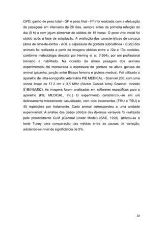 18
GPD, ganho de peso total - GP e peso final - PF) foi realizada com a efetuação
de pesagens em intervalos de 28 dias, sempre antes da primeira refeição do
dia (9 h) e com jejum alimentar de sólidos de 16 horas. O peso vivo inicial foi
obtido após a fase de adaptação. A avaliação das características de carcaça
(área de olho-de-lombo - AOL e espessura de gordura subcutânea - EGS) dos
animais foi realizada a partir de imagens obtidas entre a 12a e 13a costelas,
conforme metodologia descrita por Herring et al. (1994), por um profissional
treinado e habilitado. Na ocasião da última pesagem dos animais
experimentais, foi mensurada a espessura de gordura na altura garupa do
animal (picanha, junção entre Bíceps femoris e gluteos medius). Foi utilizado o
aparelho de ultra-sonografia veterinária PIE MEDICAL - Scanner 200, com uma
sonda linear de 17,2 cm e 3,5 MHz (Sector Curved Array Scanner, modelo
51B04UM02). As imagens foram analisadas em softwares específicos para o
aparelho (PIE MEDICAL, Inc.) O experimento caracterizou-se em um
delineamento inteiramente casualizado, com dois tratamentos (TMU e TSU) e
45 repetições por tratamento. Cada animal correspondeu a uma unidade
experimental. A análise dos dados obtidos das diversas variáveis foi realizada
pelo procedimento GLM (General Linear Model) (SAS, 1998). Utilizou-se o
teste Tukey para comparação das médias entre as causas de variação,
adotando-se nível de significância de 5%.
 