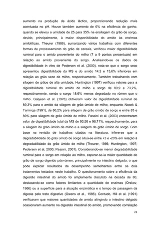 21
aumento na produção de ácido láctico, proporcionando redução mais
acentuada no pH. Houve também aumento de 6% na eficiência de ganho,
quando se elevou a umidade de 25 para 35% na ensilagem do grão de sorgo,
devido, principalmente, à maior disponibilidade do amido às enzimas
amilolíticas. Theurer (1986), sumarizando vários trabalhos com diferentes
formas de processamento do grão de cereais, verificou maior digestibilidade
ruminal para o amido proveniente do milho (7 a 9 pontos percentuais) em
relação ao amido proveniente do sorgo. Analisando-se os dados de
digestibilidade in vitro de Pedersen et al. (2000), nota-se que o sorgo seco
apresentou digestibilidade da MS e do amido 14,3 e 15,6% inferiores em
relação ao grão seco de milho, respectivamente. Também trabalhando com
silagem de grãos de alta umidade, Huntington (1997) verificou valores para a
digestibilidade ruminal do amido do milho e sorgo de 89,9 e 73,2%,
respectivamente, sendo o sorgo 18,6% menos degradado no rúmen que o
milho. Galyean et al. (1976) obtiveram valor de digestibilidade ruminal de
89,3% para o amido da silagem de grão úmido de milho, enquanto Nocek &
Taminga (1991), de 86,2% para silagem de grão úmido de sorgo e entre 83 e
89% para silagem de grão úmido de milho. Passini et al. (2003) encontraram
valor de digestibilidade total da MS de 93,58 e 96,71%, respectivamente, para
a silagem de grão úmido de milho e a silagem de grão úmido de sorgo. Com
base na revisão de trabalhos citados na literatura, infere-se que a
degradabilidade do grão úmido de sorgo situa-se entre +3 e -20% em relação à
degradabilidade do grão úmido de milho (Theurer, 1986; Huntington, 1997;
Pedersen et al, 2000; Passini, 2001). Considerando-se menor degradabilidade
ruminal para o sorgo em relação ao milho, esperar-se-ia maior quantidade de
grão de sorgo digerido pós-rúmen, principalmente no intestino delgado, o que
pode explicar resultados de desempenho semelhantes entre os dois
tratamentos testados neste trabalho. O questionamento sobre a eficiência da
digestão intestinal do amido foi amplamente discutido na década de 80,
destacando-se como fatores limitantes a quantidade de enzimas (Orskov,
1986) ou a superfície para a atuação enzimática e o tempo de passagem da
digesta pelo trato digestivo (Owens et al., 1986). Contudo, Hill et al. (1991)
verificaram que maiores quantidades de amido atingindo o intestino delgado
ocasionaram aumento na digestão intestinal do amido, promovendo correlação
 