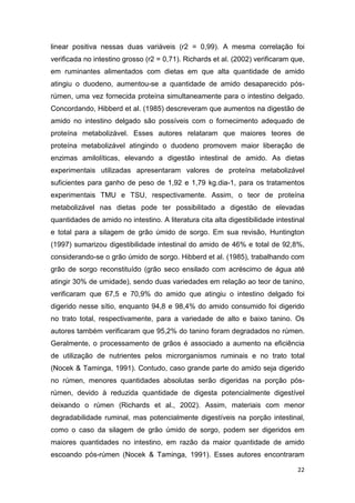 22
linear positiva nessas duas variáveis (r2 = 0,99). A mesma correlação foi
verificada no intestino grosso (r2 = 0,71). Richards et al. (2002) verificaram que,
em ruminantes alimentados com dietas em que alta quantidade de amido
atingiu o duodeno, aumentou-se a quantidade de amido desaparecido pós-
rúmen, uma vez fornecida proteína simultaneamente para o intestino delgado.
Concordando, Hibberd et al. (1985) descreveram que aumentos na digestão de
amido no intestino delgado são possíveis com o fornecimento adequado de
proteína metabolizável. Esses autores relataram que maiores teores de
proteína metabolizável atingindo o duodeno promovem maior liberação de
enzimas amilolíticas, elevando a digestão intestinal de amido. As dietas
experimentais utilizadas apresentaram valores de proteína metabolizável
suficientes para ganho de peso de 1,92 e 1,79 kg.dia-1, para os tratamentos
experimentais TMU e TSU, respectivamente. Assim, o teor de proteína
metabolizável nas dietas pode ter possibilitado a digestão de elevadas
quantidades de amido no intestino. A literatura cita alta digestibilidade intestinal
e total para a silagem de grão úmido de sorgo. Em sua revisão, Huntington
(1997) sumarizou digestibilidade intestinal do amido de 46% e total de 92,8%,
considerando-se o grão úmido de sorgo. Hibberd et al. (1985), trabalhando com
grão de sorgo reconstituído (grão seco ensilado com acréscimo de água até
atingir 30% de umidade), sendo duas variedades em relação ao teor de tanino,
verificaram que 67,5 e 70,9% do amido que atingiu o intestino delgado foi
digerido nesse sítio, enquanto 94,8 e 98,4% do amido consumido foi digerido
no trato total, respectivamente, para a variedade de alto e baixo tanino. Os
autores também verificaram que 95,2% do tanino foram degradados no rúmen.
Geralmente, o processamento de grãos é associado a aumento na eficiência
de utilização de nutrientes pelos microrganismos ruminais e no trato total
(Nocek & Taminga, 1991). Contudo, caso grande parte do amido seja digerido
no rúmen, menores quantidades absolutas serão digeridas na porção pós-
rúmen, devido à reduzida quantidade de digesta potencialmente digestível
deixando o rúmen (Richards et al., 2002). Assim, materiais com menor
degradabilidade ruminal, mas potencialmente digestíveis na porção intestinal,
como o caso da silagem de grão úmido de sorgo, podem ser digeridos em
maiores quantidades no intestino, em razão da maior quantidade de amido
escoando pós-rúmen (Nocek & Taminga, 1991). Esses autores encontraram
 