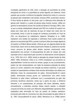23
correlação significativa de 0,82, entre a elevação da quantidade de amido
escapando do rúmen e a quantidade de amido digerida nos intestinos. Outra
questão que envolve a eficiência da digestão intestinal do amido é o consumo
de glicose pelo metabolismo dos tecidos viscerais (PDV, portal drain viscera).
O fluxo líquido de glicose na veia porta, que é a diferença entre absorção de
glicose pelo intestino e o gasto de glicose pelos tecidos vicerais, reflete em
ganhos no desempenho animal. Na revisão de Nocek & Taminga (1991), nota-
se que a energia metabolizável utilizada pelo PDV em novilhas foi superior em
dietas com maior teor de volumoso do que em dietas com maior teor de
concentrado, tendo o custo da energia de mantença aumentado em mais de
50%, em decorrência do metabolismo digestivo. Wheighart et al. (1986)
realizaram uma análise de regressão e verificaram fluxo líquido positivo de
glicose na veia porta (pós PDV), quando o consumo diário de energia digestível
foi superior a 23 Mcal. Nesse sentido, infere-se que, em algumas dietas de alto
concentrado, assim como as deste experimento (Tabela 3), poderia ter ocorrido
menor consumo de glicose pelos tecidos viscerais, promovendo maior
desempenho dos animais. O processamento de grão de cereais tem sido
reportado como o responsável pelo aumento no desempenho animal (Galyean
et al., 1979; Zinn et al., 2002), devido à elevação da energia líquida da dieta
(NRC, 1996). Entretanto, Fulton et al. (1979) constataram que aumentos na
degradabilidade ruminal do amido de cereais, graças ao seu processamento,
podem ser não compensadores, em razão da excessiva produção de ácidos
graxos no rúmen, retratando uma situação de acidose subclínica, o que pode
resultar em desempenhos similares entre animais alimentados com dietas com
diferentes níveis de processamento de grãos. Gorocica-Buenfil & Loerch
(2005), alimentando animais jovens em confinamento com milho moído
finamente ou grão inteiro, verificaram que o processamento do grão não
promoveu benefícios adicionais, sendo que o ganho de peso, a eficiência
alimentar e as características de carcaças não foram alterados, devido,
provavelmente, a distúrbios ruminais. Nesse mesmo sentido, a utilização
conjunta de fontes de amido com diferentes degradabilidades apresenta efeito
associativo pela diminuição do risco do quadro de acidose subclínica,
promovida pela dieta de ruminantes com alta concentração de grãos (Stock et
al., 1991; GorocicaBuenfil & Loerch, 2005). Mendonza et al. (1998) citaram
 