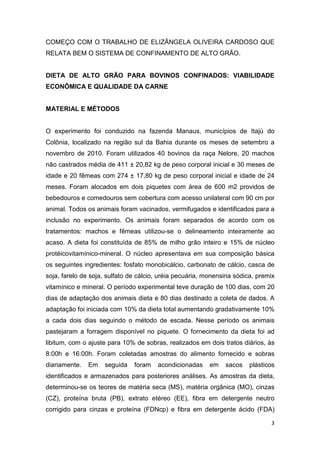 3
COMEÇO COM O TRABALHO DE ELIZÂNGELA OLIVEIRA CARDOSO QUE
RELATA BEM O SISTEMA DE CONFINAMENTO DE ALTO GRÃO.
DIETA DE ALTO GRÃO PARA BOVINOS CONFINADOS: VIABILIDADE
ECONÔMICA E QUALIDADE DA CARNE
MATERIAL E MÉTODOS
O experimento foi conduzido na fazenda Manaus, municípios de Itajú do
Colônia, localizado na região sul da Bahia durante os meses de setembro a
novembro de 2010. Foram utilizados 40 bovinos da raça Nelore, 20 machos
não castrados média de 411 ± 20,82 kg de peso corporal inicial e 30 meses de
idade e 20 fêmeas com 274 ± 17,80 kg de peso corporal inicial e idade de 24
meses. Foram alocados em dois piquetes com área de 600 m2 providos de
bebedouros e comedouros sem cobertura com acesso unilateral com 90 cm por
animal. Todos os animais foram vacinados, vermifugados e identificados para a
inclusão no experimento. Os animais foram separados de acordo com os
tratamentos: machos e fêmeas utilizou-se o delineamento inteiramente ao
acaso. A dieta foi constituída de 85% de milho grão inteiro e 15% de núcleo
protéicovitamínico-mineral. O núcleo apresentava em sua composição básica
os seguintes ingredientes: fosfato monobicálcio, carbonato de cálcio, casca de
soja, farelo de soja, sulfato de cálcio, uréia pecuária, monensina sódica, premix
vitamínico e mineral. O período experimental teve duração de 100 dias, com 20
dias de adaptação dos animais dieta e 80 dias destinado a coleta de dados. A
adaptação foi iniciada com 10% da dieta total aumentando gradativamente 10%
a cada dois dias seguindo o método de escada. Nesse período os animais
pastejaram a forragem disponível no piquete. O fornecimento da dieta foi ad
libitum, com o ajuste para 10% de sobras, realizados em dois tratos diários, às
8:00h e 16:00h. Foram coletadas amostras do alimento fornecido e sobras
diariamente. Em seguida foram acondicionadas em sacos plásticos
identificados e armazenados para posteriores análises. As amostras da dieta,
determinou-se os teores de matéria seca (MS), matéria orgânica (MO), cinzas
(CZ), proteína bruta (PB), extrato etéreo (EE), fibra em detergente neutro
corrigido para cinzas e proteína (FDNcp) e fibra em detergente ácido (FDA)
 