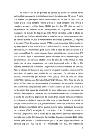 5
Ao início e ao fim do período de coletas de dados os animais foram
submetidos a pesagens, precedidos de jejum de sólidos por 12 horas. A partir
dos valores das pesagens foram determinados os valores de peso corporal
inicial (PCI), peso corporal médio (PCM) e peso corporal final (PCF) e
calculado o ganho médio diário (GMD). Ao fim dos 100 dias do período
experimental os animais foram transportados ao Frigorífico JBS Friboi®
localizado na cidade de Itapetinga onde foram abatidos. Após o abate as
carcaças foram divididas identificadas, e pesadas para a determinação do peso
de carcaça quente (PCaQ) e do rendimento de carcaça quente (RCQ) segundo
a fórmulas: Peso de carcaça quente (PCQ): peso de carcaça determinado em
kg, logo após o abate, antecedendo o resfriamento da carcaça; Rendimento de
carcaça (RCQ): determinada pela razão entre o peso de carcaça quente e o
peso corporal final. As meias carcaças foram submetidas ao resfriamento a 2°C
por 24 horas. Após o resfriamento foram utilizadas para a determinação das
características de carcaça citadas: Área de olho de lombo (AOL): no lado
direito da carcaça, procedeu-se um corte transversal entre a 12a e 13a
costelas, retirando-se o músculo Longissimus da secção retirada da carcaça.
Após a retirada, foi traçado o seu contorno em papel vegetal e, posteriormente,
esta área foi medida com auxílio de um planímetro. Foi utilizada a “placa
plástica” desenvolvida por Luchiari Filho (2000). Área de olho de lombo
(AOLPCQ): Utilizou-se a fórmula (AOL)/(PCQ/100) que: AOL- Área de olho de
lombo; PCQ – peso de carcaça quente. Comprimento da perna (CP): distância
em centímetros compreendida entre o bordo anterior do osso do púbis e o
ponto médio dos ossos da articulação do tarso obtida com um compasso de
metálico. Na sequência, mede-se esta distância de abertura do compasso com
o auxílio de uma trena. Espessura do coxão (EC): através compasso metálico,
encontrou-se a distância compreendida entre a face lateral e a medial da
porção superior do coxão, que, posteriormente, mediu-se a distância entre as
duas pontas do compasso com o auxílio de uma trena. Espessura de gordura
de cobertura (EGC): na região do corte entre 12ª e 13ª costelas, acima do
músculo Longissimus, com o auxílio de um paquímetro, obteve-se esta medida,
formada pela média de três pontos de medidas; Ganho de carcaça (GC): obtido
através pela fórmula o quociente entre ganho de peso (kg) e rendimento de
carcaça (kg por 100 kg de PC) multiplicado por 100. Os indicadores
 