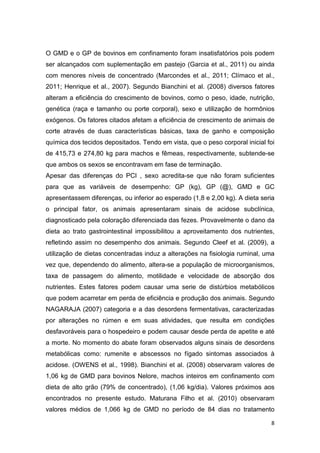 8
O GMD e o GP de bovinos em confinamento foram insatisfatórios pois podem
ser alcançados com suplementação em pastejo (Garcia et al., 2011) ou ainda
com menores níveis de concentrado (Marcondes et al., 2011; Clímaco et al.,
2011; Henrique et al., 2007). Segundo Bianchini et al. (2008) diversos fatores
alteram a eficiência do crescimento de bovinos, como o peso, idade, nutrição,
genética (raça e tamanho ou porte corporal), sexo e utilização de hormônios
exógenos. Os fatores citados afetam a eficiência de crescimento de animais de
corte através de duas características básicas, taxa de ganho e composição
química dos tecidos depositados. Tendo em vista, que o peso corporal inicial foi
de 415,73 e 274,80 kg para machos e fêmeas, respectivamente, subtende-se
que ambos os sexos se encontravam em fase de terminação.
Apesar das diferenças do PCI , sexo acredita-se que não foram suficientes
para que as variáveis de desempenho: GP (kg), GP (@), GMD e GC
apresentassem diferenças, ou inferior ao esperado (1,8 e 2,00 kg). A dieta seria
o principal fator, os animais apresentaram sinais de acidose subclínica,
diagnosticado pela coloração diferenciada das fezes. Provavelmente o dano da
dieta ao trato gastrointestinal impossibilitou a aproveitamento dos nutrientes,
refletindo assim no desempenho dos animais. Segundo Cleef et al. (2009), a
utilização de dietas concentradas induz a alterações na fisiologia ruminal, uma
vez que, dependendo do alimento, altera-se a população de microorganismos,
taxa de passagem do alimento, motilidade e velocidade de absorção dos
nutrientes. Estes fatores podem causar uma serie de distúrbios metabólicos
que podem acarretar em perda de eficiência e produção dos animais. Segundo
NAGARAJA (2007) categoria e a das desordens fermentativas, caracterizadas
por alterações no rúmen e em suas atividades, que resulta em condições
desfavoráveis para o hospedeiro e podem causar desde perda de apetite e até
a morte. No momento do abate foram observados alguns sinais de desordens
metabólicas como: rumenite e abscessos no fígado sintomas associados à
acidose. (OWENS et al., 1998). Bianchini et al. (2008) observaram valores de
1,06 kg de GMD para bovinos Nelore, machos inteiros em confinamento com
dieta de alto grão (79% de concentrado), (1,06 kg/dia). Valores próximos aos
encontrados no presente estudo. Maturana Filho et al. (2010) observaram
valores médios de 1,066 kg de GMD no período de 84 dias no tratamento
 