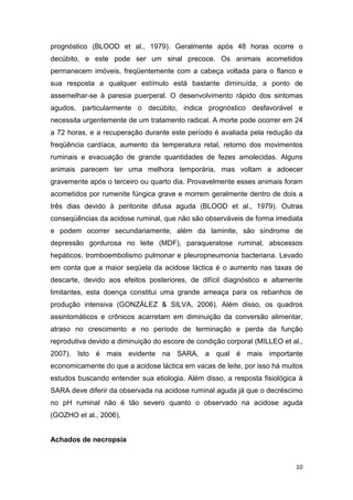 10
prognóstico (BLOOD et al., 1979). Geralmente após 48 horas ocorre o
decúbito, e este pode ser um sinal precoce. Os animais acometidos
permanecem imóveis, freqüentemente com a cabeça voltada para o flanco e
sua resposta a qualquer estímulo está bastante diminuída, a ponto de
assemelhar-se à paresia puerperal. O desenvolvimento rápido dos sintomas
agudos, particularmente o decúbito, indica prognóstico desfavorável e
necessita urgentemente de um tratamento radical. A morte pode ocorrer em 24
a 72 horas, e a recuperação durante este período é avaliada pela redução da
freqüência cardíaca, aumento da temperatura retal, retorno dos movimentos
ruminais e evacuação de grande quantidades de fezes amolecidas. Alguns
animais parecem ter uma melhora temporária, mas voltam a adoecer
gravemente após o terceiro ou quarto dia. Provavelmente esses animais foram
acometidos por rumenite fúngica grave e morrem geralmente dentro de dois a
três dias devido à peritonite difusa aguda (BLOOD et al., 1979). Outras
conseqüências da acidose ruminal, que não são observáveis de forma imediata
e podem ocorrer secundariamente, além da laminite, são síndrome de
depressão gordurosa no leite (MDF), paraqueratose ruminal, abscessos
hepáticos, tromboembolismo pulmonar e pleuropneumonia bacteriana. Levado
em conta que a maior seqüela da acidose láctica é o aumento nas taxas de
descarte, devido aos efeitos posteriores, de difícil diagnóstico e altamente
limitantes, esta doença constitui uma grande ameaça para os rebanhos de
produção intensiva (GONZÁLEZ & SILVA, 2006). Além disso, os quadros
assintomáticos e crônicos acarretam em diminuição da conversão alimentar,
atraso no crescimento e no período de terminação e perda da função
reprodutiva devido a diminuição do escore de condição corporal (MILLEO et al.,
2007). Isto é mais evidente na SARA, a qual é mais importante
economicamente do que a acidose láctica em vacas de leite, por isso há muitos
estudos buscando entender sua etiologia. Além disso, a resposta fisiológica à
SARA deve diferir da observada na acidose ruminal aguda já que o decréscimo
no pH ruminal não é tão severo quanto o observado na acidose aguda
(GOZHO et al., 2006).
Achados de necropsia
 