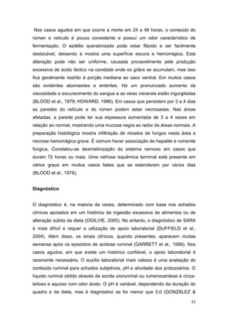 11
Nos casos agudos em que ocorre a morte em 24 a 48 horas, o conteúdo do
rúmen e retículo é pouco consistente e possui um odor característico de
fermentação. O epitélio queratinizado pode estar flácido e ser facilmente
destacável, deixando à mostra uma superfície escura e hemorrágica. Esta
alteração pode não ser uniforme, causada provavelmente pela produção
excessiva de ácido láctico na cavidade onde os grãos se acumulam, mas isso
fica geralmente restrito à porção mediana ao saco ventral. Em muitos casos
são evidentes abomasites e enterites. Há um pronunciado aumento da
viscosidade e escurecimento do sangue e as veias viscerais estão ingurgitadas
(BLOOD et al., 1979; HOWARD, 1986). Em casos que persistem por 3 a 4 dias
as paredes do retículo e do rúmen podem estar necrosadas. Nas áreas
afetadas, a parede pode ter sua espessura aumentada de 3 a 4 vezes em
relação ao normal, mostrando uma mucosa negra ao redor de áreas normais. A
preparação histológica mostra infiltração de micelos de fungos nesta área e
necrose hemorrágica grave. É comum haver associação de hepatite e rumenite
fúngica. Constatou-se desmielinização do sistema nervoso em casos que
duram 72 horas ou mais. Uma nefrose isquêmica terminal está presente em
vários graus em muitos casos fatais que se estenderam por vários dias
(BLOOD et al., 1979).
Diagnóstico
O diagnóstico é, na maioria da vezes, determinado com base nos achados
clínicos apoiados em um histórico de ingestão excessiva de alimentos ou de
alteração súbita da dieta (OGILVIE, 2000). No entanto, o diagnóstico de SARA
é mais difícil e requer a utilização de apoio laboratorial (DUFFIELD et al.,
2004). Além disso, os sinais clínicos, quando presentes, aparecem muitas
semanas após os episódios de acidose ruminal (GARRETT et al., 1999). Nos
casos agudos, em que existe um histórico confiável, o apoio laboratorial é
raramente necessário. O auxílio laboratorial mais valioso é uma avaliação do
conteúdo ruminal para achados subjetivos, pH e atividade dos protozoários. O
líquido ruminal obtido através de sonda ororuminal ou rumenocentese é cinza-
leitoso e aquoso com odor ácido. O pH é variável, dependendo da duração do
quadro e da dieta, mas é diagnóstico se for menor que 5,0 (GONZÁLEZ &
 