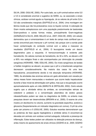 12
SILVA, 2006; OGILVIE, 2000). Por outro lado, se o pH ruminal estiver entre 5,0
e 5,5 é considerado anormal e sugestivo de SARA, ou, se associado a sinais
clínicos, acidose ruminal aguda ou hiperaguda. Já os valores de pH entre 5,6 e
5,8 são considerados marginais (DUFFIELD et al., 2004). Uma montagem em
lâmina revela que não há protozoários vivos no líquido ruminal. A coloração de
Gram mostra estreptococos com uma população predominante de bastonetes
Gram-positivos e outras formas mistas, principalmente Gram-negativas
(GONZÁLEZ & SILVA, 2006; MILLEO et al., 2007; OGILVIE, 2000). Um estudo
demonstrou que a rumenocentese é um teste de campo mais confiável que a
sonda ororuminal para mensurar o pH ruminal, isto porque com a sonda pode
haver contaminação do conteúdo ruminal com a saliva e mascarar os
resultados (DUFFIELD et al., 2004). O leucograma revela um desvio
degenerativo para a esquerda. A hemoconcentração é evidente pelo
hematócrito. Os valores normais de hematócrito, de 30 a 32%, se elevam a 50
a 60% nos estágios finais e são acompanhados por diminuição da pressão
sangüínea (HOWARD, 1986; OGILVIE, 2000). Os níveis sangüíneos de lactato
e fosfato inorgânico se elevam, ao passo que o pH e o bicarbonato sangüíneo
decrescem consideravelmente. Na maioria dos casos há uma leve
hipocalcemia, provavelmente devido à má absorção temporária (HOWARD,
1986). As atividades das enzimas séricas em gado alimentado com cevada por
vários meses foram mensuradas e revelaram que ocorre lesão hepatocelular
durante a fase inicial da alimentação com grãos, mas que a recuperação ocorre
aproximadamente após um mês (MARUTA & ORTOLANI, 2002). Outro estudo
sugeriu que a atividade sérica da amilase, as concentrações séricas de
colesterol e potássio e a concentração plasmática de ácidos graxos
nãoesterificados podem ser úteis no diagnóstico de SARA, no entanto mais
pesquisas devem ser desenvolvidas (BROWN et al., 2000). O exame de urina
mostra um decréscimo no volume, aumento na gravidade específica, acidúria e
glicosúria (freqüentemente um indicador diagnóstico em ovinos). O pH da urina
pode cair próximo a 5 (OGILVIE, 2000). Estudos recentes demonstraram que
as proteínas de fase aguda haptoglobina e amilóide sérico A encontram-se
elevadas em animais com acidose ruminal subaguda, indicando a presença de
inflamação. Estes testes podem ser utilizados na detecção precoce da doença,
antes mesmo do aparecimento de sinais clínicos (GOZHO et al., 2005; GOZHO
 