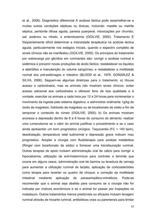 13
et al., 2006). Diagnóstico diferencial A acidose láctica pode assemelhar-se a
muitas outras condições sépticas ou tóxicas, incluindo: mastite ou metrite
séptica, peritonite difusa aguda, paresia puerperal, intoxicações por chumbo,
sal, arsênico ou nitrato, e enterotoxemia (OGILVIE, 2000). Tratamento É
freqüentemente difícil determinar a intensidade terapêutica na acidose láctica
aguda, particularmente nos estágios iniciais, quando o espectro completo de
sinais clínicos não se manifestou (OGILVIE, 2000). Os princípios do tratamento
por sobrecarga por glicídios em ruminantes são: corrigir a acidose ruminal e
sistêmica e prevenir novas produções de ácido láctico; restabelecer os líquidos
e eletrólitos e manutenção do volume sangüíneo; e restabelecer a motilidade
normal dos pré-estômagos e intestino (BLOOD et al., 1979; GONZÁLEZ &
SILVA, 2006). Seguem-se algumas diretrizes para o tratamento: a) Houve
acesso a carboidratos, mas os animais não mostram sinais clínicos: evitar
acesso adicional aos carboidratos e oferecer feno de boa qualidade e à
vontade; exercitar os animais a cada hora por 12 a 24 horas para incrementar o
movimento da ingesta pelo sistema digestivo; e administrar oralmente 1g/kg de
óxido de magnésio, hidróxido de magnésio ou de bicarbonato de sódio a fim de
tamponar o conteúdo do rúmen (OGILVIE, 2000). b) Os animais mostram
anorexia e depressão dentro de 6 a 8 horas do consumo do alimento: realizar
uma rumenotomia se o valor do animal justificar o procedimento e se o caso
ainda apresentar um bom prognóstico cirúrgico. Taquicardia (FC > 140 bpm),
desidratação, temperatura retal subnormal e depressão grave indicam mau
prognóstico. Acoplar a cirurgia com fluidoterapia para acidose metabólica
(Ringer com bicarbonato de sódio) e fornecer uma transfaunação ruminal.
Outras terapias de apoio incluem administração oral de cálcio para corrigir a
hipocalcemia, utilização de anti-histamínicos para controlar a laminite que
ocorre em alguns casos, administração oral de tiamina ou levedura de cerveja
para aumentar a utilização ruminal de lactato, aplicação de corticosteróides
como terapia para reverter os quadro de choque, e correção da motilidade
intestinal mediante aplicação de parassimpático-miméticos. Pode-se
recomendar que o animal seja abatido para consumo se a cirurgia não for
indicada por motivos econômicos e se o animal for passar por inspeções no
matadouro. Outros tratamentos menos predizíveis ou eficazes incluem lavagem
ruminal através de trocarte ruminal, antibióticos orais ou parenterais para limitar
 