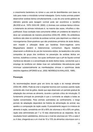 14
o crescimento bacteriano no rúmen e uso oral de desinfetantes com base no
iodo para matar a microbiota ruminal indesejada. Como muitos animais podem
desenvolver acidose láctica simultaneamente, o uso de uma sonda gástrica de
diâmetro grande para lavagem ruminal pode ser econômico e benéfico
(BLOOD et al., 1979; OGILVIE, 2000). c) Animais com acidose láctica crônica:
o tratamento de animais individuais é, na maioria das vezes, infrutífero e não-
justificável. Essa condição mais comumente reflete um problema de rebanho e
deve ser considerado de maneira preventiva (OGILVIE, 2000). Os antibióticos
ionóforos são úteis no controle da acidose ruminal, pois deprimem ou inibem os
microrganismos Gram-positivos que são produtores primários de ácido láctico,
sem impedir a utilização deste por bactérias Gram-negativas como
Megasphaera elsdenii e Selenomonas ruminantium. Alguns trabalhos
observaram a eficiência do uso de monensina sódica, da lasalocida e de outros
compostos do grupo dos ionóforos na prevenção da acidose láctica em
bovinos, bubalinos e ovinos, nos quais verificaram que o pH do líquido ruminal
manteve-se elevado e a concentração de ácido láctico baixa, concluindo que o
emprego de ionóforos em dietas ricas em carboidratos não-estruturais pode
minimizar substancialmente as manifestações clínicas e subclínicas deste
distúrbio digestivo (AFONSO et al., 2002; NEWBOLD & WALLACE, 1988).
Prevenção
As recomendações devem girar em torno da ração e do manejo alimentar
(OGILVIE, 2000). Pode-se criar e engordar bovinos com sucesso usando ração
contendo alto nível de grãos, desde que seja observado um período gradual de
adaptação dos animais ao alimento, durante o período crítico de introdução. O
fundamento principal da prevenção é que o ruminante se adapta a todas as
rações concentradas. Para animais submetidos ao confinamento, o longo
período de adaptação dependerá da história da alimentação do animal, seu
apetite e a composição da ração usada. O procedimento seguro é a mistura do
alimento à ração, consistindo em 50 a 60% de volumoso e 40 a 50% em grãos,
ração esta administrada por 7 a 10 dias observando-se as respostas. Se os
resultados forem satisfatórios, diminui-se o nível de volumoso em 10% a cada 2
ou 4 dias, chegando-se a um nível de 10 a 15% de alimentos volumosos com o
 