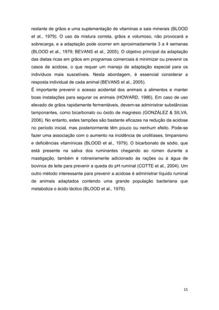 15
restante de grãos e uma suplementação de vitaminas e sais minerais (BLOOD
et al., 1979). O uso da mistura correta, grãos e volumoso, não provocará a
sobrecarga, e a adaptação pode ocorrer em aproximadamente 3 a 4 semanas
(BLOOD et al., 1979; BEVANS et al., 2005). O objetivo principal da adaptação
das dietas ricas em grãos em programas comerciais é minimizar ou prevenir os
casos de acidose, o que requer um manejo de adaptação especial para os
indivíduos mais suscetíveis. Nesta abordagem, é essencial considerar a
resposta individual de cada animal (BEVANS et al., 2005).
É importante prevenir o acesso acidental dos animais a alimentos e manter
boas instalações para segurar os animais (HOWARD, 1986). Em caso de uso
elevado de grãos rapidamente fermentáveis, devem-se administrar substâncias
tamponantes, como bicarbonato ou óxido de magnésio (GONZÁLEZ & SILVA,
2006). No entanto, estes tampões são bastante eficazes na redução da acidose
no período inicial, mas posteriormente têm pouco ou nenhum efeito. Pode-se
fazer uma associação com o aumento na incidência de urolitíases, timpanismo
e deficiências vitamínicas (BLOOD et al., 1979). O bicarbonato de sódio, que
está presente na saliva dos ruminantes chegando ao rúmen durante a
mastigação, também é rotineiramente adicionado às rações ou à água de
bovinos de leite para prevenir a queda do pH ruminal (COTTE et al., 2004). Um
outro método interessante para prevenir a acidose é administrar líquido ruminal
de animais adaptados contendo uma grande população bacteriana que
metaboliza o ácido láctico (BLOOD et al., 1979).
 