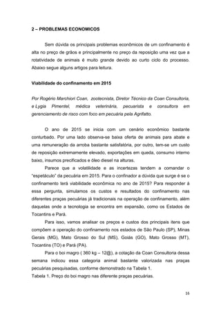 16
2 – PROBLEMAS ECONOMICOS
Sem dúvida os principais problemas econômicos de um confinamento é
alta no preço de grãos e principalmente no preço da reposição uma vez que a
rotatividade de animais é muito grande devido ao curto ciclo do processo.
Abaixo segue alguns artigos para leitura.
Viabilidade do confinamento em 2015
Por Rogério Marchiori Coan, zootecnista, Diretor Técnico da Coan Consultoria,
e Lygia Pimentel, médica veterinária, pecuarista e consultora em
gerenciamento de risco com foco em pecuária pela Agrifatto.
O ano de 2015 se inicia com um cenário econômico bastante
conturbado. Por uma lado observa-se baixa oferta de animais para abate e
uma remuneração da arroba bastante satisfatória, por outro, tem-se um custo
de reposição extremamente elevado, exportações em queda, consumo interno
baixo, insumos precificados e óleo diesel na alturas.
Parece que a volatilidade e as incertezas tendem a comandar o
“espetáculo” da pecuária em 2015. Para o confinador a dúvida que surge é se o
confinamento terá viabilidade econômica no ano de 2015? Para responder à
essa pergunta, simulamos os custos e resultados do confinamento nas
diferentes praças pecuárias já tradicionais na operação de confinamento, além
daquelas onde a tecnologia se encontra em expansão, como os Estados de
Tocantins e Pará.
Para isso, vamos analisar os preços e custos dos principais itens que
compõem a operação do confinamento nos estados de São Paulo (SP), Minas
Gerais (MG), Mato Grosso do Sul (MS), Goiás (GO), Mato Grosso (MT),
Tocantins (TO) e Pará (PA).
Para o boi magro ( 360 kg – 12@), a cotação da Coan Consultoria dessa
semana indicou essa categoria animal bastante valorizada nas praças
pecuárias pesquisadas, conforme demonstrado na Tabela 1.
Tabela 1. Preço do boi magro nas diferente praças pecuárias.
 