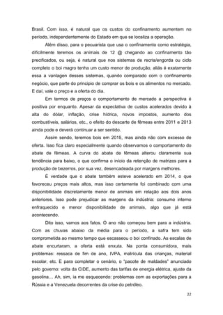 22
Brasil. Com isso, é natural que os custos do confinamento aumentem no
período, independentemente do Estado em que se localiza a operação.
Além disso, para o pecuarista que usa o confinamento como estratégia,
dificilmente teremos os animais de 12 @ chegando ao confinamento tão
precificados, ou seja, é natural que nos sistemas de recria/engorda ou ciclo
completo o boi magro tenha um custo menor de produção, aliás é exatamente
essa a vantagen desses sistemas, quando comparado com o confinamento
negócio, que parte do principio de comprar os bois e os alimentos no mercado.
E daí, vale o preço e a oferta do dia.
Em termos de preços e comportamento de mercado a perspectiva é
positiva por enquanto. Apesar da expectativa de custos acelerados devido à
alta do dólar, inflação, crise hídrica, novos impostos, aumento dos
combustíveis, salários, etc., o efeito do descarte de fêmeas entre 2011 e 2013
ainda pode e deverá continuar a ser sentido.
Assim sendo, teremos bois em 2015, mas ainda não com excesso de
oferta. Isso fica claro especialmente quando observamos o comportamento do
abate de fêmeas. A curva do abate de fêmeas alterou claramente sua
tendência para baixo, o que confirma o início da retenção de matrizes para a
produção de bezerros, por sua vez, desencadeada por margens melhores.
É verdade que o abate também esteve acelerado em 2014, o que
favoreceu preços mais altos, mas isso certamente foi combinado com uma
disponibilidade discretamente menor de animais em relação aos dois anos
anteriores. Isso pode prejudicar as margens da indústria: consumo interno
enfraquecido e menor disponibilidade de animais, algo que já está
acontecendo.
Dito isso, vamos aos fatos. O ano não começou bem para a indústria.
Com as chuvas abaixo da média para o período, a safra tem sido
comprometida ao mesmo tempo que escasseou o boi confinado. As escalas de
abate encurtaram, a oferta está enxuta. Na ponta consumidora, mais
problemas: ressaca de fim de ano, IVPA, matrícula das crianças, material
escolar, etc. E para completar o cenário, o “pacote de maldades” anunciado
pelo governo: volta da CIDE, aumento das tarifas de energia elétrica, ajuste da
gasolina Ah, sim, ia me esquecendo: problemas com as exportações para a
Rússia e a Venezuela decorrentes da crise do petróleo.
 