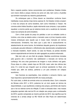 24
Sob o aspecto positivo, temos concorrentes com problemas: Estados Unidos
com menor oferta e preços internos da carne em alta, bem como a Austrália
que também recompõe seu rebanho gradualmente.
Os embarques para a China devem se intensificar conforme forem
habilitadas novas plantas (hoje temos apenas 8). Os Estados Unidos ensaiam
o início da compra de carne brasileira, bem como Indonésia e Taiwan. Há
rumores sobre Arábia Saudita e Japão retomando suas compras, o que poderia
equalizar a enorme perda que já estamos tendo com a ausência do mercado
russo nas compras de carne brasileira.
Com a forte queda do preço do petróleo e com os embates contra a
Ucrânia, uma crise se alastra sobre o mercado russo e já traz impactos sobre
nossos embarques para aquele que é nosso maior mercado em termos
internacionais. Entretanto, fica claro que o país não é autossuficiente no
abastecimento de carne bovina. As tentativas daquele governo de impulsionar
a produção pecuária falharam e dificilmente eles abandonarão completamente
o mercado brasileiro. Assim sendo, no caso da Rússia, as perdas deverão
ocorrer especialmente em termos de valor agregado ao produto embarcado.
Não tem sido um ano fácil de projetar. Medidas econômicas tomadas
pelo governo até o momento não satisfizeram o mercado em termos de
confiança. Há uma crise gravíssima de imagem e muito dinheiro mal gasto.
Prova disso é o dólar, cotado hoje em R$ 2,85; maior valor dos últimos dez
anos. É o sinal de que ninguém quer se arriscar apostando no Real, uma
moeda que, além de exótica, pertence a um país entrando em colapso
econômico.
Isso favorece as exportações, mas complica o consumo interno, que
hoje responde a aproximadamente 80% de nossa produção.
Por outro lado, a oferta de animais entra na contramão disso. Com o descarte
de fêmeas entre 2011 e 2013, podemos ter um bom ajuste em termos de
disponibilidade, o que equilibraria a balança dos preços, permitindo até mesmo
que o boi se valorize acima da inflação. É cedo e arriscado dizer, mas nossas
projeções apontam alta real de 6% em relação aos preços para a entressafra
de 2015, quando comparada ao mesmo período de 2014. Isso significa que há
chances de a arroba atingir os R$ 150,00 em São Paulo em determinado
momento.
 