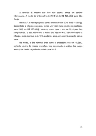 25
A questão é: mesmo que isso não ocorra, temos um cenário
interessante. A média da entressafra de 2014 foi de R$ 126,50/@ para São
Paulo.
Na BM&F, a média projetada para a entressafra de 2015 é R$ 145,50/@.
Descontada a inflação esperada, temos um valor mais próximo da realidade
para 2015 em R$ 133,80/@, tomando como base o ano de 2014 para fins
comparativos. E isso representa a nossa alta real de 6%. Sem considerar a
inflação, a alta nominal é de 15%, portanto, ainda um ano interessante para o
setor.
Na média, a alta nominal entre safra e entressafra fica em 10,65%,
portanto, dentro de nossas previsões. Isso combinado à análise dos custos
ainda pode render negócios lucrativos para 2015
 