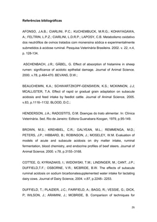 26
Referências bibliográficas
AFONSO, J.A.B.; CIARLINI, P.C.; KUCHEMBUCK, M.R.G.; KOHAYAGAWA,
A.; FELTRIN, L.P.Z.; CIARLINI, L.D.R.P.; LAPOSY, C.B. Metabolismo oxidativo
dos neutrófilos de ovinos tratados com monensina sódica e experimentalmente
submetidos à acidose ruminal. Pesquisa Veterinária Brasileira. 2002. v. 22, n.4,
p. 128-134.
ASCHENBACH, J.R.; GÄBEL, G. Effect of absorption of histamine in sheep
rumen: significance of acidotic epithelial damage. Journal of Animal Science.
2000. v.78, p.464-470. BEVANS, D.W.;
BEAUCHEMIN, K.A.; SCHWARTZKOPF-GENSWEIN, K.S.; MCKINNON, J.J;
MCALLISTER, T.A. Effect of rapid or gradual grain adaptation on subacute
acidosis and feed intake by feedlot cattle. Journal of Animal Science, 2005.
v.83, p.1116–1132. BLOOD, D.C.;
HENDERSON, J.A.; RADOSTITS, O.M. Doenças do trato alimentar. In: Clínica
Veterinária. 5ed. Rio de Janeiro: Editora Guanabara Koogan, 1979, p.95-149.
BROWN, M.S.; KREHBIEL, C.R.; GALYEAN, M.L.; REMMENGA, M.D.;
PETERS, J.P.; HIBBARD, B.; ROBINSON, J.; MOSELEY, W.M. Evaluation of
models of acute and subacute acidosis on dry matter intake, ruminal
fermentation, blood chemistry, and endocrine profiles of beef steers. Journal of
Animal Science, 2000. v.78, p.3155–3168.
COTTEE, G; KYRIAZAKIS, I.; WIDOWSKI, T.M.; LINDINGER, M.; CANT, J.P.;
DUFFIELD,T.F.; OSBORNE, V.R.; MCBRIDE, B.W. The effects of subacute
ruminal acidosis on sodium bicarbonatesupplemented water intake for lactating
dairy cows. Journal of Dairy Science, 2004. v.87, p.2248– 2253.
DUFFIELD, T.; PLAIZIER, J.C.; FAIRFIELD, A.; BAGG, R.; VESSIE, G.; DICK,
P; WILSON, J.; ARAMINI, J.; MCBRIDE, B. Comparison of techniques for
 