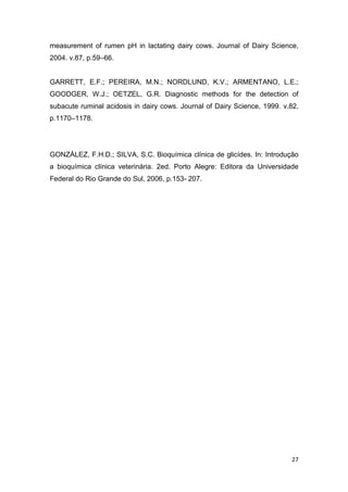 27
measurement of rumen pH in lactating dairy cows. Journal of Dairy Science,
2004. v.87, p.59–66.
GARRETT, E.F.; PEREIRA, M.N.; NORDLUND, K.V.; ARMENTANO, L.E.;
GOODGER, W.J.; OETZEL, G.R. Diagnostic methods for the detection of
subacute ruminal acidosis in dairy cows. Journal of Dairy Science, 1999. v.82,
p.1170–1178.
GONZÁLEZ, F.H.D.; SILVA, S.C. Bioquímica clínica de glicídes. In: Introdução
a bioquímica clínica veterinária. 2ed. Porto Alegre: Editora da Universidade
Federal do Rio Grande do Sul, 2006, p.153- 207.
 