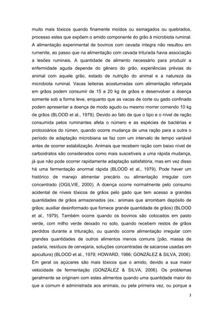 3
muito mais tóxicos quando finamente moídos ou esmagados ou quebrados,
processo estes que expõem o amido componente do grão à microbiota ruminal.
A alimentação experimental de bovinos com cevada íntegra não resultou em
rumenite, ao passo que na alimentação com cevada triturada havia associação
a lesões ruminais. A quantidade de alimento necessário para produzir a
enfermidade aguda depende do gênero do grão, experiências prévias do
animal com aquele grão, estado de nutrição do animal e a natureza da
microbiota ruminal. Vacas leiteiras acostumadas com alimentação reforçada
em grãos podem consumir de 15 a 20 kg de grãos e desenvolver a doença
somente sob a forma leve, enquanto que as vacas de corte ou gado confinado
podem apresentar a doença de modo agudo ou mesmo morrer comendo 10 kg
de grãos (BLOOD et al., 1979). Devido ao fato de que o tipo e o nível de ração
consumida pelos ruminantes afeta o número e as espécies de bactérias e
protozoários do rúmen, quando ocorre mudança de uma ração para a outra o
período de adaptação microbiana se faz com um intervalo de tempo variável
antes de ocorrer estabilização. Animais que recebem ração com baixo nível de
carboidratos são considerados como mais suscetíveis a uma rápida mudança,
já que não pode ocorrer rapidamente adaptação satisfatória, mas em vez disso
há uma fermentação anormal rápida (BLOOD et al., 1979). Pode haver um
histórico de manejo alimentar precário ou alimentação irregular com
concentrado (OGILVIE, 2000). A doença ocorre normalmente pelo consumo
acidental de níveis tóxicos de grãos pelo gado que tem acesso a grandes
quantidades de grãos armazenados (ex.: animais que arrombam depósito de
grãos; auxiliar desinformado que fornece grande quantidade de grãos) (BLOOD
et al., 1979). Também ocorre quando os bovinos são colocados em pasto
verde, com milho verde deixado no solo, quando recebem restos de grãos
perdidos durante a trituração, ou quando ocorre alimentação irregular com
grandes quantidades de outros alimentos menos comuns (pão, massa de
padaria, resíduos de cervejaria, soluções concentradas de sacarose usadas em
apicultura) (BLOOD et al., 1979; HOWARD, 1986; GONZÁLEZ & SILVA, 2006).
Em geral os açúcares são mais tóxicos que o amido, devido a sua maior
velocidade de fermentação (GONZÁLEZ & SILVA, 2006). Os problemas
geralmente se originam com estes alimentos quando uma quantidade maior do
que a comum é administrada aos animais, ou pela primeira vez, ou porque a
 