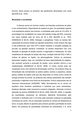 5
bovinos, talvez porque os primeiros são geralmente alimentados com aveia
(BLOOD et al., 1979).
Morbidade e mortalidade
A doença ocorre em bovinos criados nas fazendas produtoras de grãos
e nos confinamentos. Dependendo da espécie do grão, da quantidade ingerida
e da experiência anterior dos animais, a morbidade pode variar de 10 a 50%. A
porcentagem de mortalidade nos casos não tratados chega até 90%, enquanto
nos casos tratados está em torno de 30 a 40% (BLOOD et al., 1979;
GONZÁLEZ & SILVA, 2006). Etiologia e patogênese Todos os tecidos têm
capacidade de produzir lactato por glicólise anaeróbica, muito embora não seja
a rota preferencial, pois mais ATP é obtido mediante a completa oxidação do
piruvato via glicólise aeróbica. Entretanto, os tecidos respondem com uma
elevação na geração de lactato quando a oxigenação é inadequada. As rotas
metabólicas de utilização do lactato são duas: oxidação total até CO2 e H2O e
síntese de glicose no fígado, via gliconeogênese. Ambos os processos
demandam oxigênio, logo, em condições de baixa disponibilidade de oxigênio,
não somente aumenta a produção de lactato, como também diminui a sua
metabolização (GONZÁLEZ & SILVA, 2006). O rúmen normal pode ser
visualizado como uma câmara de fermentação contínua. Os produtos finais da
fermentação são normalmente os ácidos acético, butírico e propiônico, ácidos
graxos voláteis de cadeia curta que são absorvidos no rúmen como a fonte de
energia primária do animal. As proteínas das células bacterianas são também
produzidas e digeridas como fonte de aminoácidos. Outros subprodutos são as
vitaminas hidrossolúveis (HOWARD, 1986). Normalmente há no rúmen um
equilíbrio entre bactérias celulolíticas e bactérias que usam carboidratos.
Qualquer alteração neste mecanismo ocasiona indigestão, disfunção ruminal e
absorção de toxinas (GONZÁLEZ & SILVA, 2006; OGILVIE, 2000). A ingestão
de quantidades excessivas de alimentos altamente fermentáveis pelo
ruminante é verificada com 2 a 6 horas pela marcante mudança na população
microbiana do rúmen. Há um acentuado aumento no número de Streptococcus
bovis, os quais utilizam os glicídios para produzir grandes quantidades de ácido
láctico. Na presença de quantidades suficientes de carboidratos, o S. bovis
 