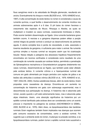 7
fluxo sangüíneo renal e da velocidade de filtração glomerular, resultando em
anúria. Eventualmente há choque e morte (BLOOD et al., 1979; KANEKO et al.,
1997). A alta concentração de ácido láctico no rúmen é considerada a causa da
rumenite química, a qual facilita o desenvolvimento da rumenite micótica nos
animais sobreviventes após 4 a 6 dias. O pH baixo do rúmen favorece o
crescimento das espécies de Mucor, Rhizopys e Absidia, as quais se
multiplicam e invadem os vasos ruminais, ocasionando tromboses e infarto.
Pode ocorrer também disseminação ao fígado. Uma rumenite bacteriana grave
também ocorre. A necrose e a gangrena dispersas podem afetar a porção
ventral íntegra da parede ruminal e conduzir ao desenvolvimento de peritonite
aguda. A atonia completa leva à perda da viscosidade, e esta, associada a
toxemia resultante da gangrena, é suficiente para matar o animal. Na rumenite
química simples a mucosa ruminal se recupera assim que há cicatrização
tissular. Nessa relação a patogenia dos abscessos hepáticos freqüentemente
encontrados em bovinos confinados é considerada como resultado de uma
combinação de rumenite causada por acidose láctica, permitindo a penetração
de Sphaerpphorus necrophorus e Corynebacterium pyogenes diretamente nos
vasos ruminais, disseminando-se ao fígado, que também pode estar afetado
pela acidose láctica. A rumenite crônica e a hiperqueratose ruminal são
comuns em gado alimentado por longos períodos com rações de grãos e as
lesões são atribuídas à acidose crônica (BLOOD et al., 1979; KANEKO et al.,
1997; OGILVIE, 2000). Outras substâncias tóxicas, além do ácido láctico, foram
propostas como causadoras da doença. Encontrou-se um aumento na
concentração de histamina em gado com sobrecarga experimental, mas é
desconhecida sua participação na doença. A histamina não é absorvida pelo
rúmen, exceto quando o pH está extremamente baixo, mas é absorvida pelas
alças intestinais. Assim, uma absorção significativa da histamina por um
epitélio ruminal danificado pela acidose deve ser considerada como um evento
precoce e importante na patogenia da acidose (ASCHENBACH & GÄBEL,
2000; BLOOD et al., 1979). Além disso, os lipopolissacarídeos das bactérias
ruminais Gram negativas também foram implicados nas doenças que ocorrem
pelo consumo excessivo de concentrados, como a acidose ruminal. Foi
sugerido que o ambiente ácido do rúmen, mudanças na pressão osmótica, e os
lipopolissacarídeos ruminais, podem tornar o epitélio ruminal mais suscetível a
 
