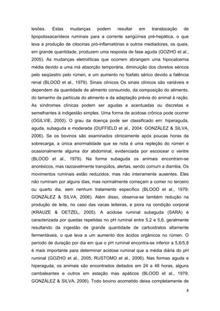 8
lesões. Estas mudanças podem resultar em translocação de
lipopolissacarídeos ruminais para a corrente sangüínea pré-hepática, o que
leva a produção de citocinas pró-inflamatórias e outros mediadores, os quais,
em grande quantidade, produzem uma resposta de fase aguda (GOZHO et al.,
2005). As mudanças eletrolíticas que ocorrem abrangem uma hipocalcemia
média devido a uma má absorção temporária, diminuição dos cloretos séricos
pelo seqüestro pelo rúmen, e um aumento no fosfato sérico devido a falência
renal (BLOOD et al., 1979). Sinais clínicos Os sinais clínicos são variáveis e
dependem da quantidade de alimento consumido, da composição do alimento,
do tamanho da partícula do alimento e da adaptação prévia do animal à ração.
As síndromes clínicas podem ser agudas e acentuadas ou discretas e
semelhantes à indigestão simples. Uma forma de acidose crônica pode ocorrer
(OGILVIE, 2000). O grau da doença pode ser classificado em: hiperaguda,
aguda, subaguda e moderada (DUFFIELD et al., 2004; GONZÁLEZ & SILVA,
2006). Se os bovinos são examinados clinicamente após poucas horas da
sobrecarga, a única anormalidade que se nota é uma repleção do rúmen e
ocasionalmente alguma dor abdominal, evidenciada por escoicear o ventre
(BLOOD et al., 1979). Na forma subaguda os animais encontram-se
anoréxicos, mas razoavelmente tranqüilos, alertas, sendo comum a diarréia. Os
movimentos ruminais estão reduzidos, mas não inteiramente ausentes. Eles
não ruminam por alguns dias, mas normalmente começam a comer no terceiro
ou quarto dia, sem nenhum tratamento específico (BLOOD et al., 1979;
GONZÁLEZ & SILVA, 2006). Além disso, observa-se também redução na
produção de leite, no caso das vacas leiteiras, e piora na condição corporal
(KRAUZE & OETZEL, 2005). A acidose ruminal subaguda (SARA) é
caracterizada por quedas repetidas no pH ruminal entre 5,2 e 5,6, geralmente
resultando da ingestão de grande quantidade de carboidratos altamente
fermentáveis, o que leva a um aumento dos ácidos orgânicos no rúmen. O
período de duração por dia em que o pH ruminal encontra-se inferior a 5,6/5,8
é mais importante para determinar acidose ruminal que a média diária do pH
ruminal (GOZHO et al., 2005; RUSTOMO et al., 2006). Nas formas aguda e
hiperaguda, os animais são encontrados deitados em 24 a 48 horas, alguns
cambaleantes e outros em estação mas apáticos (BLOOD et al., 1979;
GONZÁLEZ & SILVA, 2006). Todo bovino acometido deixa completamente de
 
