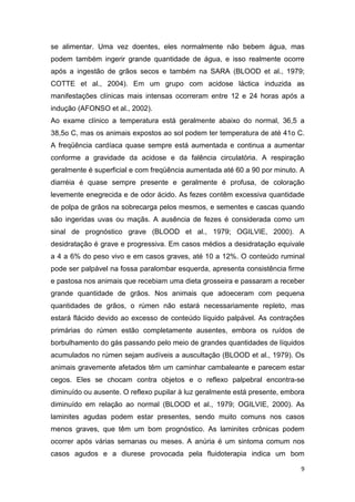 9
se alimentar. Uma vez doentes, eles normalmente não bebem água, mas
podem também ingerir grande quantidade de água, e isso realmente ocorre
após a ingestão de grãos secos e também na SARA (BLOOD et al., 1979;
COTTE et al., 2004). Em um grupo com acidose láctica induzida as
manifestações clínicas mais intensas ocorreram entre 12 e 24 horas após a
indução (AFONSO et al., 2002).
Ao exame clínico a temperatura está geralmente abaixo do normal, 36,5 a
38,5o C, mas os animais expostos ao sol podem ter temperatura de até 41o C.
A freqüência cardíaca quase sempre está aumentada e continua a aumentar
conforme a gravidade da acidose e da falência circulatória. A respiração
geralmente é superficial e com freqüência aumentada até 60 a 90 por minuto. A
diarréia é quase sempre presente e geralmente é profusa, de coloração
levemente enegrecida e de odor ácido. As fezes contêm excessiva quantidade
de polpa de grãos na sobrecarga pelos mesmos, e sementes e cascas quando
são ingeridas uvas ou maçãs. A ausência de fezes é considerada como um
sinal de prognóstico grave (BLOOD et al., 1979; OGILVIE, 2000). A
desidratação é grave e progressiva. Em casos médios a desidratação equivale
a 4 a 6% do peso vivo e em casos graves, até 10 a 12%. O conteúdo ruminal
pode ser palpável na fossa paralombar esquerda, apresenta consistência firme
e pastosa nos animais que recebiam uma dieta grosseira e passaram a receber
grande quantidade de grãos. Nos animais que adoeceram com pequena
quantidades de grãos, o rúmen não estará necessariamente repleto, mas
estará flácido devido ao excesso de conteúdo líquido palpável. As contrações
primárias do rúmen estão completamente ausentes, embora os ruídos de
borbulhamento do gás passando pelo meio de grandes quantidades de líquidos
acumulados no rúmen sejam audíveis a auscultação (BLOOD et al., 1979). Os
animais gravemente afetados têm um caminhar cambaleante e parecem estar
cegos. Eles se chocam contra objetos e o reflexo palpebral encontra-se
diminuído ou ausente. O reflexo pupilar à luz geralmente está presente, embora
diminuído em relação ao normal (BLOOD et al., 1979; OGILVIE, 2000). As
laminites agudas podem estar presentes, sendo muito comuns nos casos
menos graves, que têm um bom prognóstico. As laminites crônicas podem
ocorrer após várias semanas ou meses. A anúria é um sintoma comum nos
casos agudos e a diurese provocada pela fluidoterapia indica um bom
 