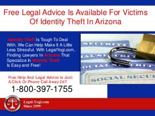 Free Legal Advice Is Available For Victims
Of Identity Theft In Arizona
Identity Theft Is Tough To Deal
With. We Can Help Make It A Little
Less Stressful. With LegalYogi.com,
Finding Lawyers In Arizona That
Specialize In Identity Theft
Is Easy and Free!
Free Help And Legal Advice Is Just
A Click Or Phone Call Away 24/7
1-800-397-1755
 