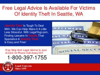 Free Legal Advice Is Available For Victims
Of Identity Theft In Seattle, WA
Identity Theft Is Tough To Deal
With. We Can Help Make It A Little
Less Stressful. With LegalYogi.com,
Finding Lawyers In Seattle That
Specialize In Identity Theft
Is Easy and Free!
Free Help And Legal Advice Is Just
A Click Or Phone Call Away 24/7
1-800-397-1755
 