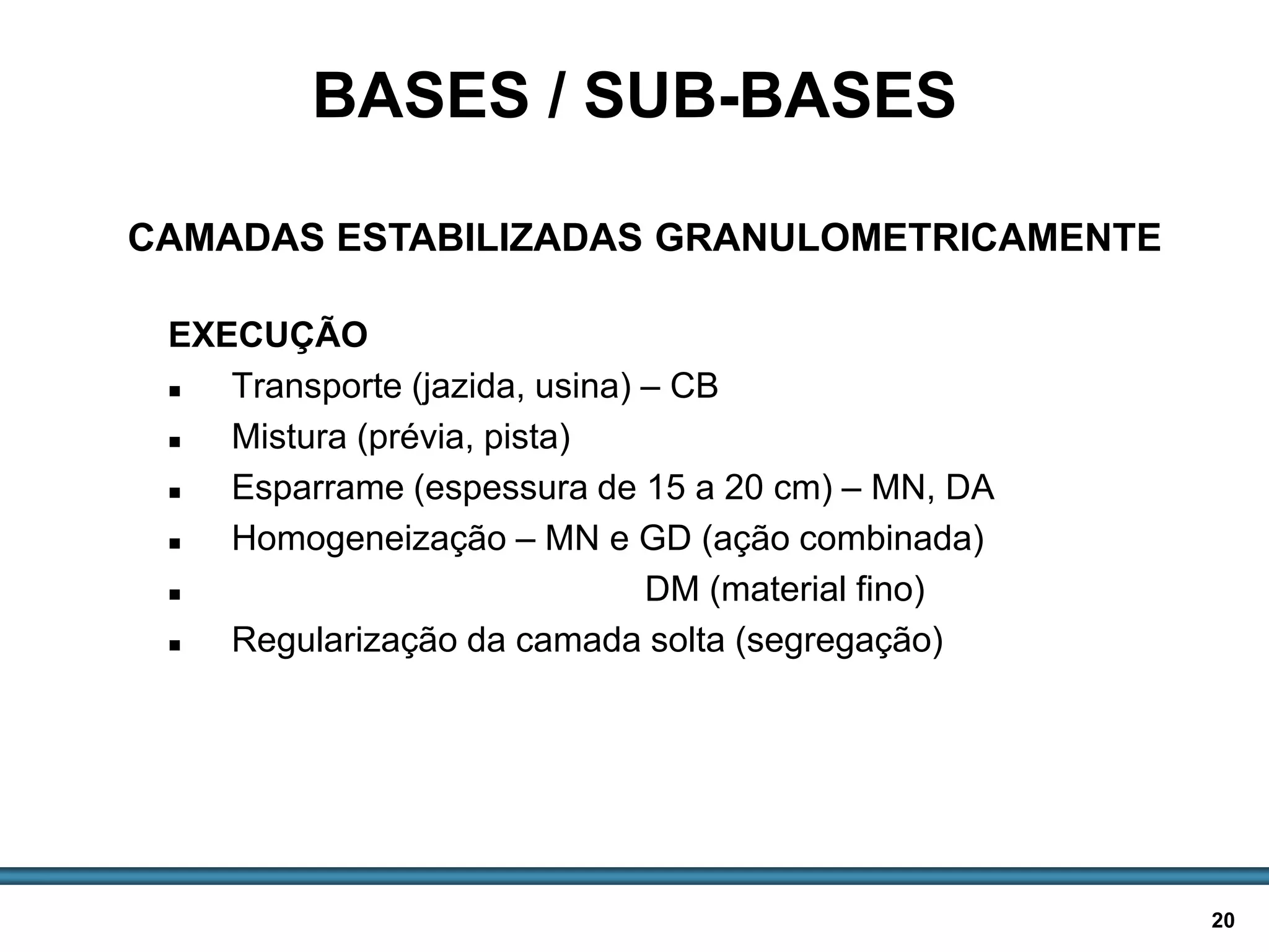 BASES E SUB-BASES / 20
EXECUÇÃO
 Transporte (jazida, usina) – CB
 Mistura (prévia, pista)
 Esparrame (espessura de 15 a 20 cm) – MN, DA
 Homogeneização – MN e GD (ação combinada)
 DM (material fino)
 Regularização da camada solta (segregação)
BASES / SUB-BASES
CAMADAS ESTABILIZADAS GRANULOMETRICAMENTE
 