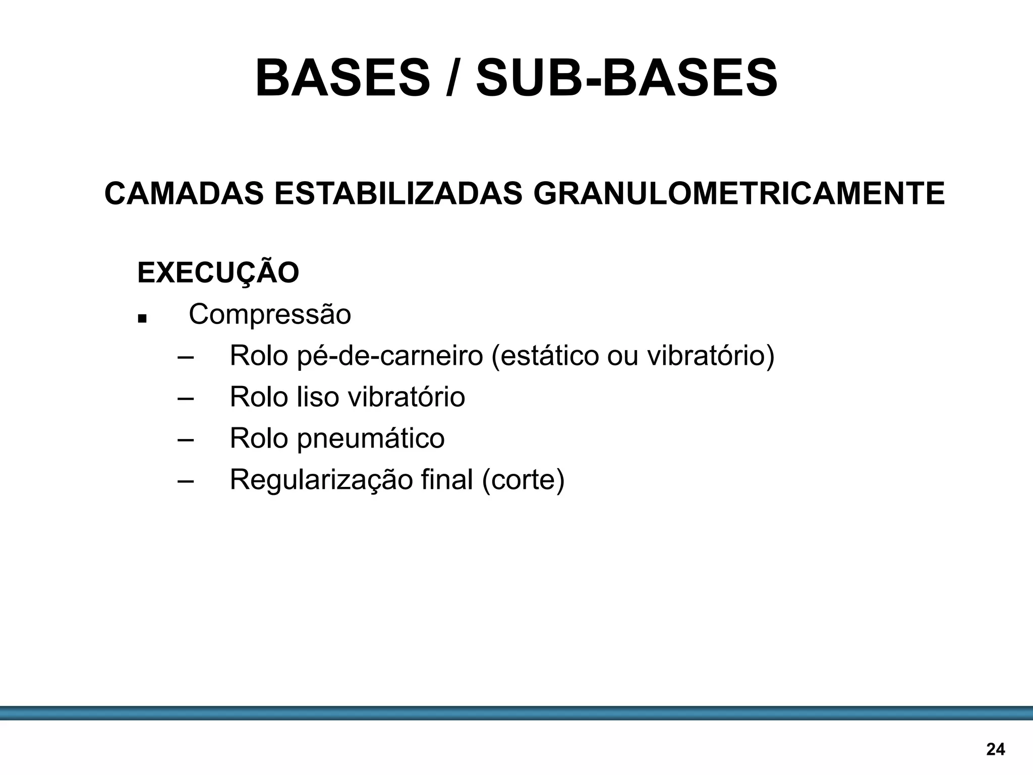 BASES E SUB-BASES / 24
EXECUÇÃO
 Compressão
– Rolo pé-de-carneiro (estático ou vibratório)
– Rolo liso vibratório
– Rolo pneumático
– Regularização final (corte)
BASES / SUB-BASES
CAMADAS ESTABILIZADAS GRANULOMETRICAMENTE
 
