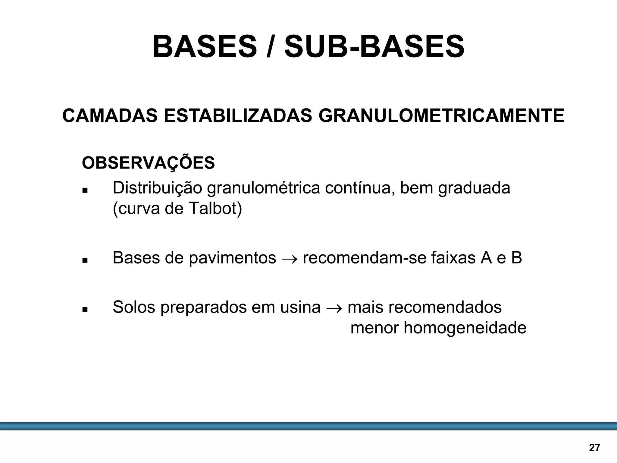 BASES E SUB-BASES / 27
OBSERVAÇÕES
 Distribuição granulométrica contínua, bem graduada
(curva de Talbot)
 Bases de pavimentos  recomendam-se faixas A e B
 Solos preparados em usina  mais recomendados
menor homogeneidade
BASES / SUB-BASES
CAMADAS ESTABILIZADAS GRANULOMETRICAMENTE
 