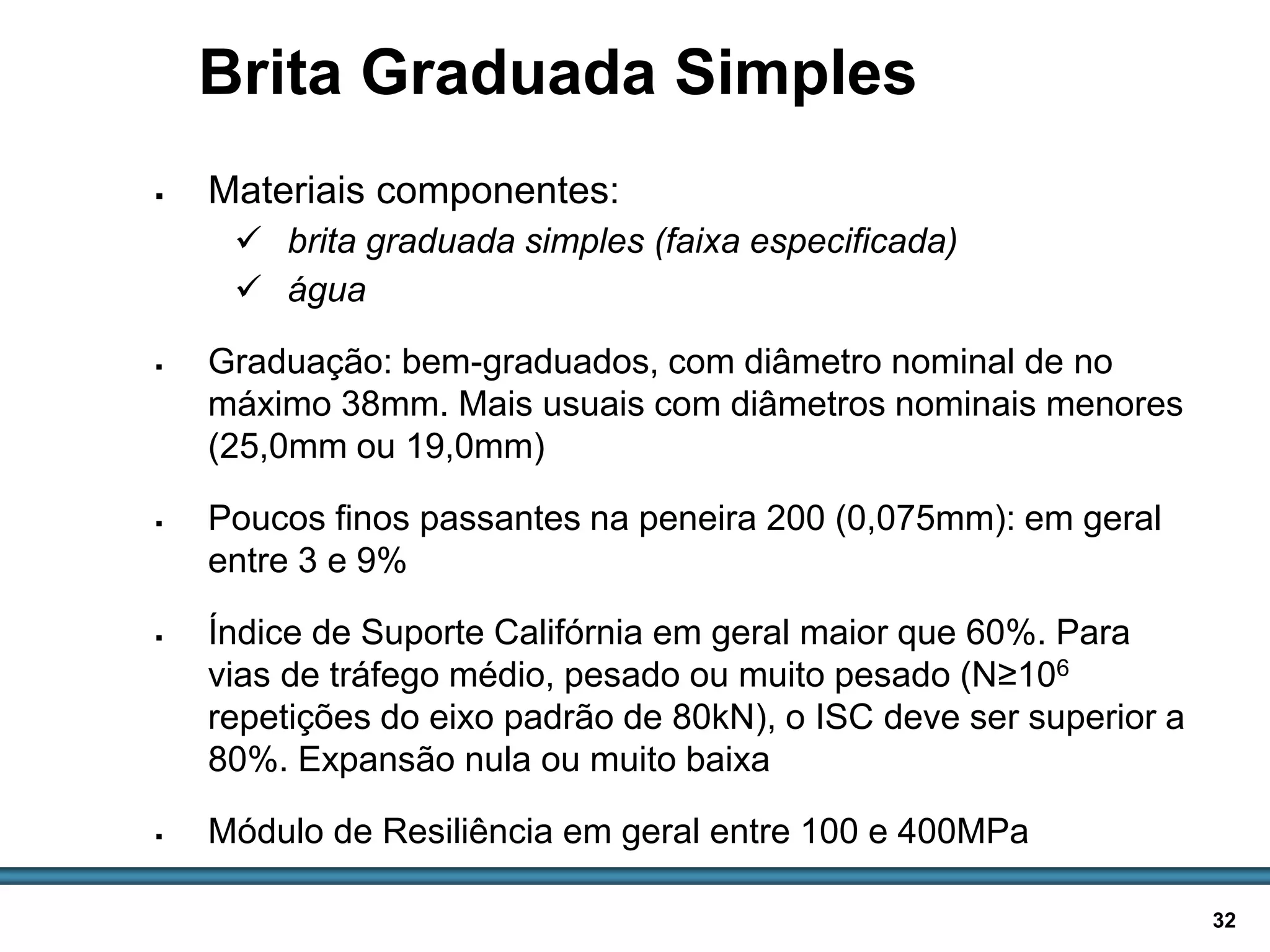 BASES E SUB-BASES / 32
Brita Graduada Simples
 Materiais componentes:
 brita graduada simples (faixa especificada)
 água
 Graduação: bem-graduados, com diâmetro nominal de no
máximo 38mm. Mais usuais com diâmetros nominais menores
(25,0mm ou 19,0mm)
 Poucos finos passantes na peneira 200 (0,075mm): em geral
entre 3 e 9%
 Índice de Suporte Califórnia em geral maior que 60%. Para
vias de tráfego médio, pesado ou muito pesado (N≥106
repetições do eixo padrão de 80kN), o ISC deve ser superior a
80%. Expansão nula ou muito baixa
 Módulo de Resiliência em geral entre 100 e 400MPa
 