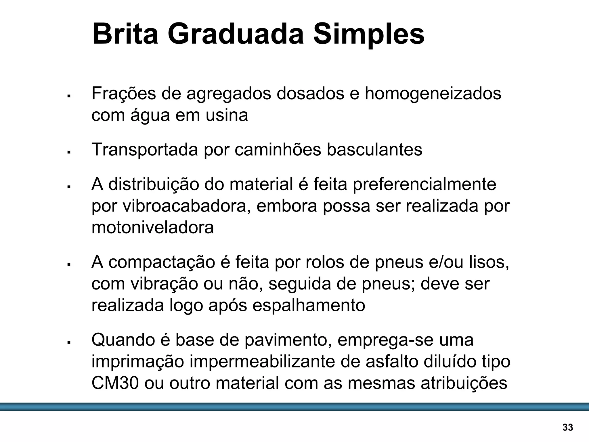 BASES E SUB-BASES / 33
Brita Graduada Simples
 Frações de agregados dosados e homogeneizados
com água em usina
 Transportada por caminhões basculantes
 A distribuição do material é feita preferencialmente
por vibroacabadora, embora possa ser realizada por
motoniveladora
 A compactação é feita por rolos de pneus e/ou lisos,
com vibração ou não, seguida de pneus; deve ser
realizada logo após espalhamento
 Quando é base de pavimento, emprega-se uma
imprimação impermeabilizante de asfalto diluído tipo
CM30 ou outro material com as mesmas atribuições
 
