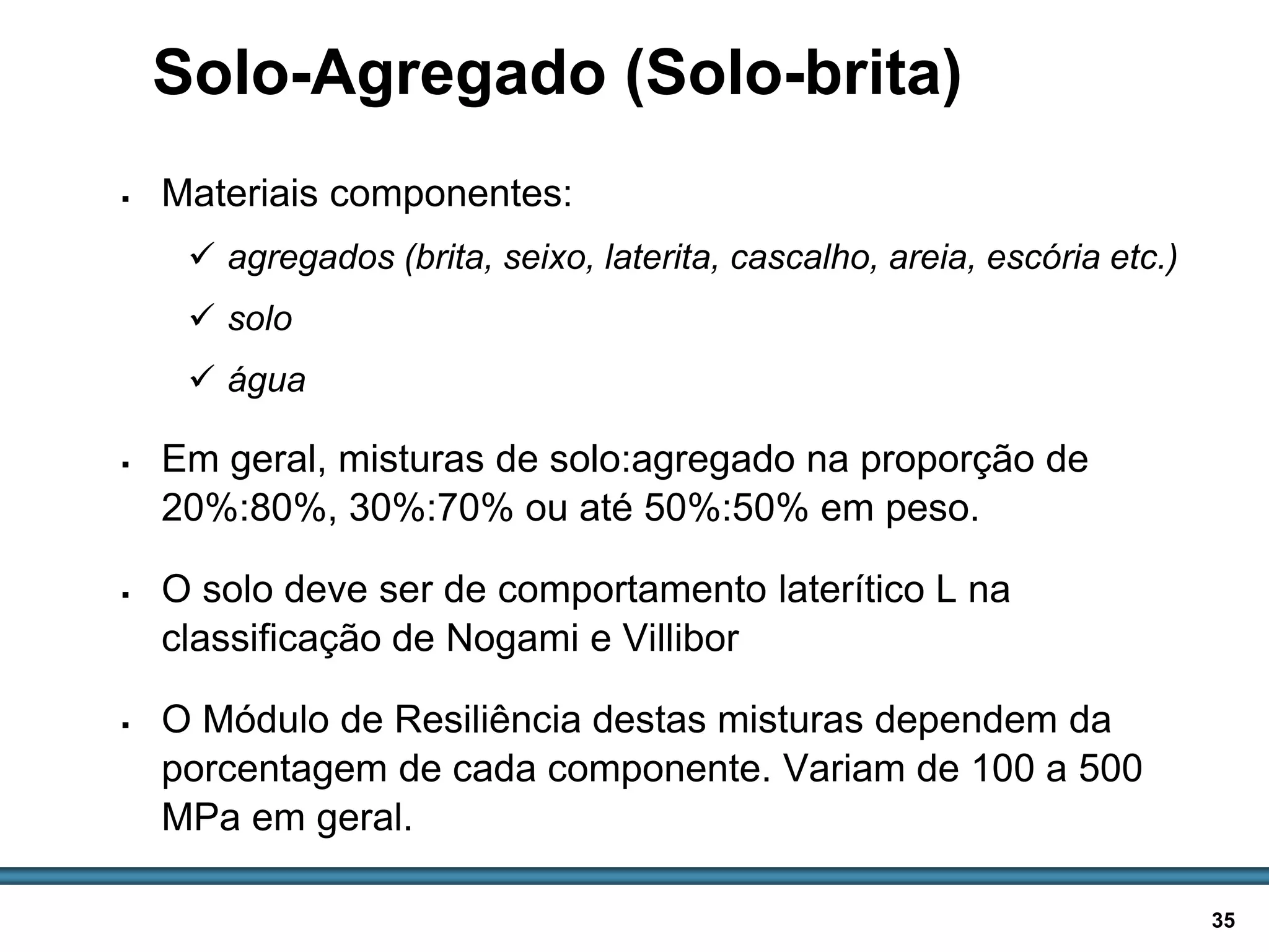 BASES E SUB-BASES / 35
Solo-Agregado (Solo-brita)
 Materiais componentes:
 agregados (brita, seixo, laterita, cascalho, areia, escória etc.)
 solo
 água
 Em geral, misturas de solo:agregado na proporção de
20%:80%, 30%:70% ou até 50%:50% em peso.
 O solo deve ser de comportamento laterítico L na
classificação de Nogami e Villibor
 O Módulo de Resiliência destas misturas dependem da
porcentagem de cada componente. Variam de 100 a 500
MPa em geral.
 