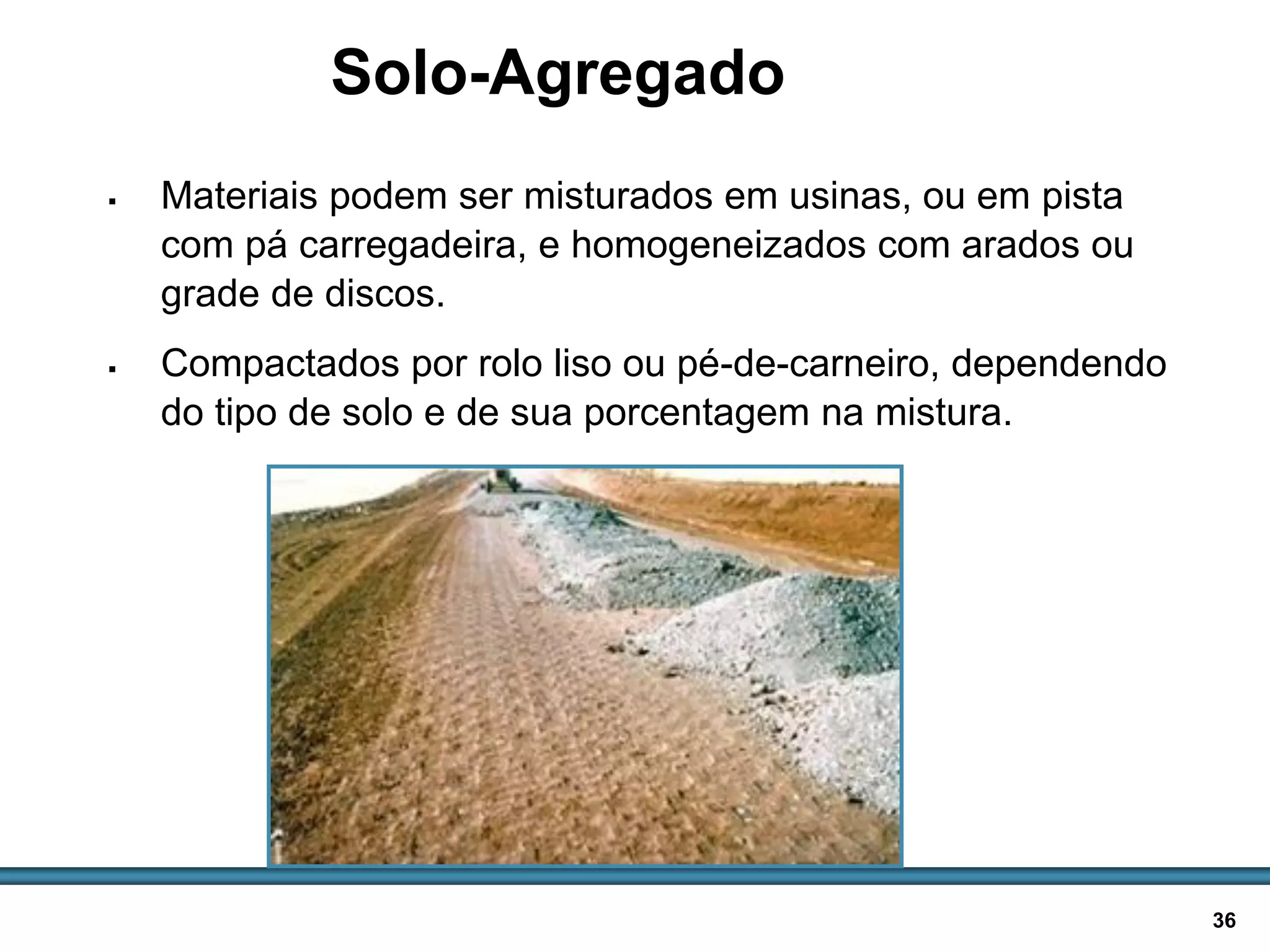 BASES E SUB-BASES / 36
Solo-Agregado
 Materiais podem ser misturados em usinas, ou em pista
com pá carregadeira, e homogeneizados com arados ou
grade de discos.
 Compactados por rolo liso ou pé-de-carneiro, dependendo
do tipo de solo e de sua porcentagem na mistura.
Pilhas de britas para
serem adicionadas a
solo em pista
 