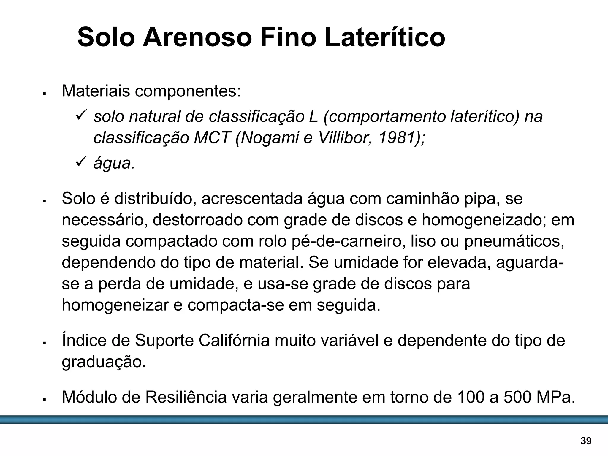 BASES E SUB-BASES / 39
Solo Arenoso Fino Laterítico
 Materiais componentes:
 solo natural de classificação L (comportamento laterítico) na
classificação MCT (Nogami e Villibor, 1981);
 água.
 Solo é distribuído, acrescentada água com caminhão pipa, se
necessário, destorroado com grade de discos e homogeneizado; em
seguida compactado com rolo pé-de-carneiro, liso ou pneumáticos,
dependendo do tipo de material. Se umidade for elevada, aguarda-
se a perda de umidade, e usa-se grade de discos para
homogeneizar e compacta-se em seguida.
 Índice de Suporte Califórnia muito variável e dependente do tipo de
graduação.
 Módulo de Resiliência varia geralmente em torno de 100 a 500 MPa.
 