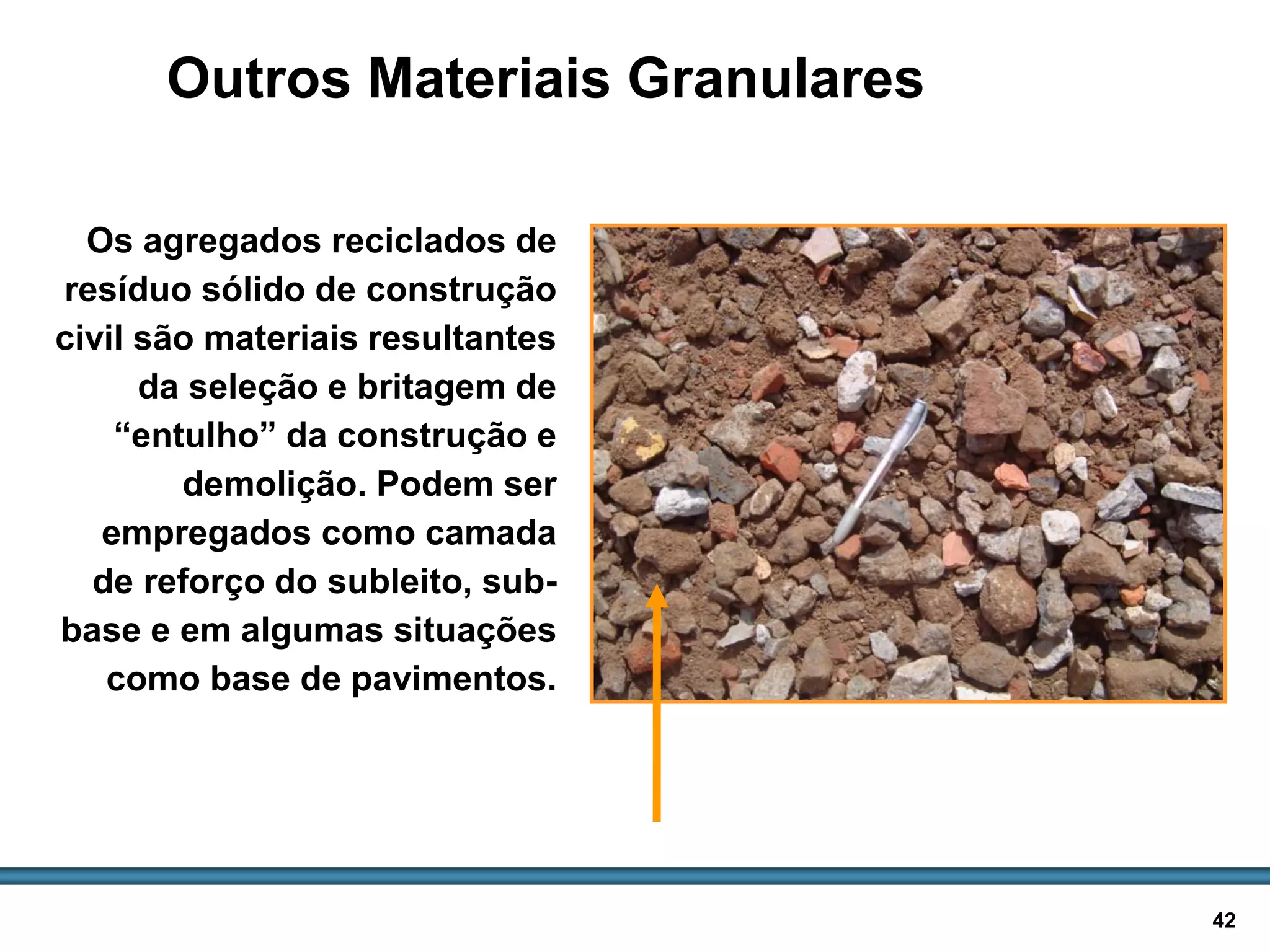 BASES E SUB-BASES / 42
Outros Materiais Granulares
Os agregados reciclados de
resíduo sólido de construção
civil são materiais resultantes
da seleção e britagem de
“entulho” da construção e
demolição. Podem ser
empregados como camada
de reforço do subleito, sub-
base e em algumas situações
como base de pavimentos.
Agregados reciclados
 