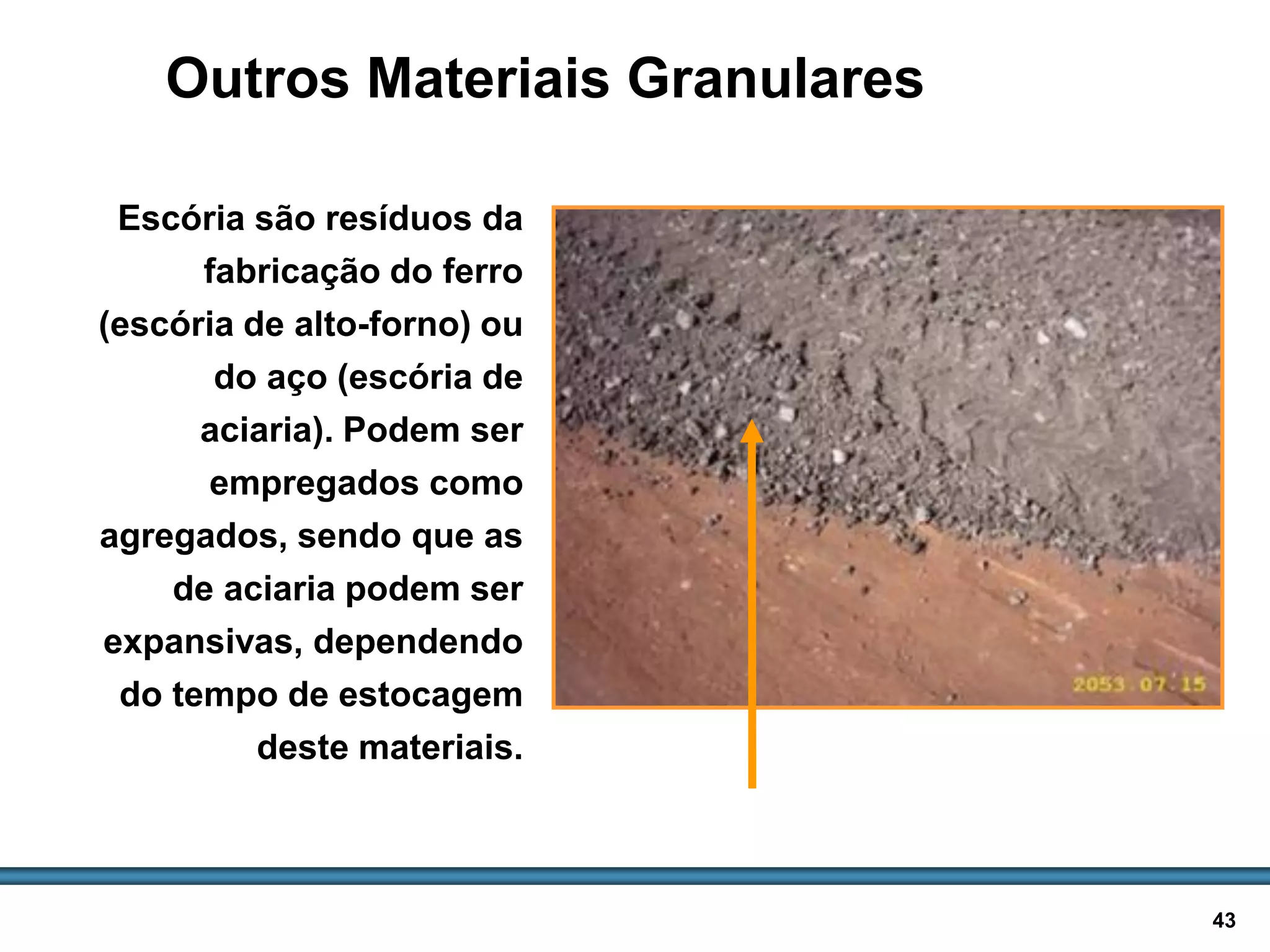 BASES E SUB-BASES / 43
Outros Materiais Granulares
Escória são resíduos da
fabricação do ferro
(escória de alto-forno) ou
do aço (escória de
aciaria). Podem ser
empregados como
agregados, sendo que as
de aciaria podem ser
expansivas, dependendo
do tempo de estocagem
deste materiais.
Escória de aciaria
 