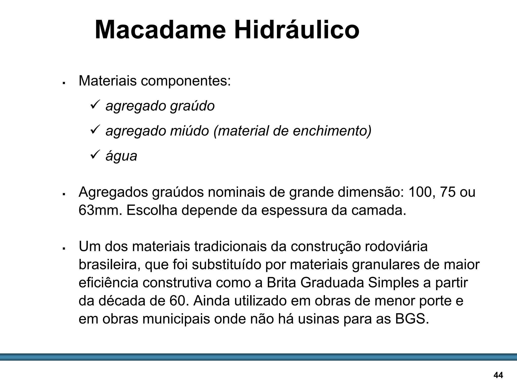 BASES E SUB-BASES / 44
Macadame Hidráulico
 Materiais componentes:
 agregado graúdo
 agregado miúdo (material de enchimento)
 água
 Agregados graúdos nominais de grande dimensão: 100, 75 ou
63mm. Escolha depende da espessura da camada.
 Um dos materiais tradicionais da construção rodoviária
brasileira, que foi substituído por materiais granulares de maior
eficiência construtiva como a Brita Graduada Simples a partir
da década de 60. Ainda utilizado em obras de menor porte e
em obras municipais onde não há usinas para as BGS.
 