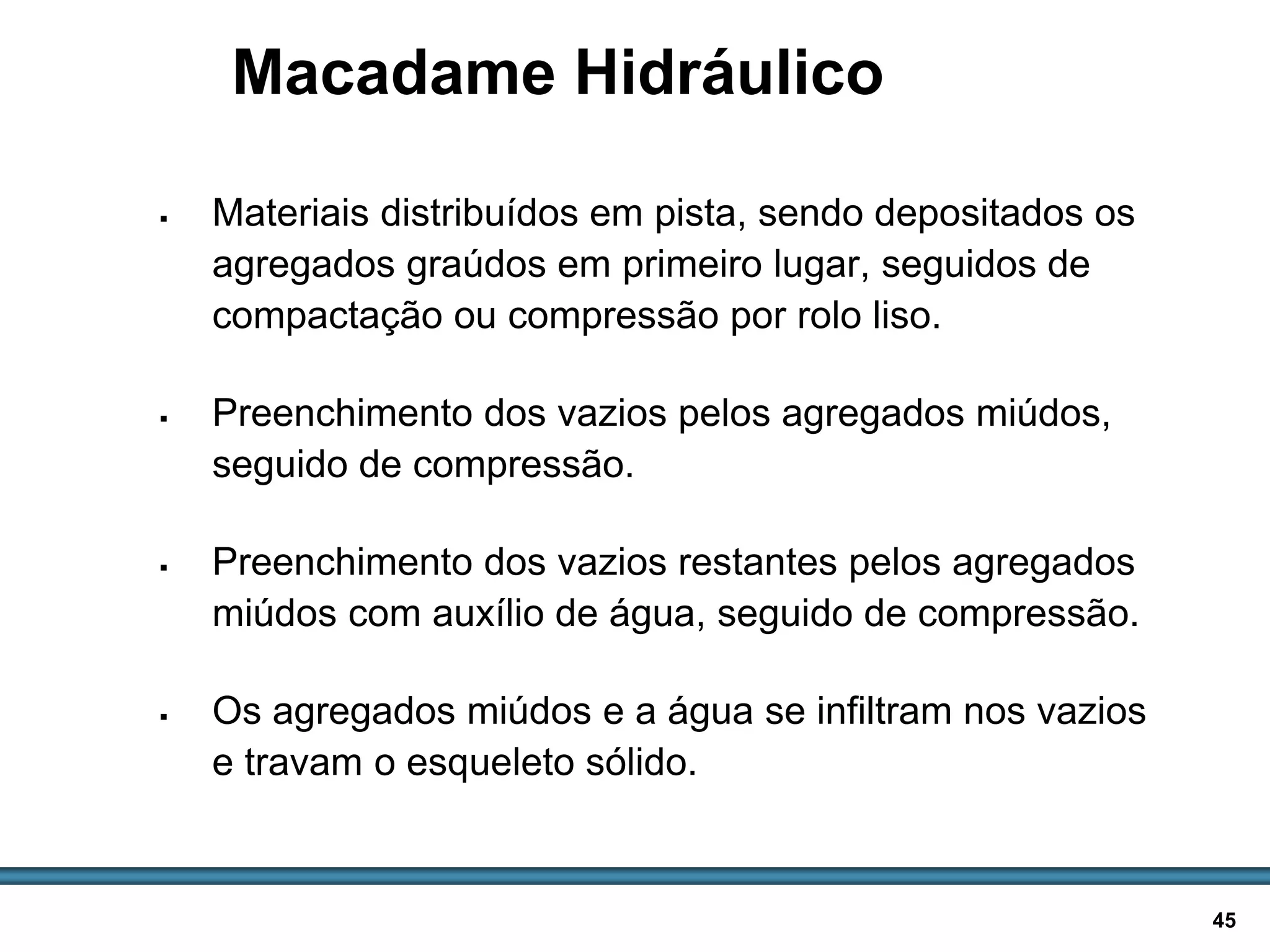 BASES E SUB-BASES / 45
Macadame Hidráulico
 Materiais distribuídos em pista, sendo depositados os
agregados graúdos em primeiro lugar, seguidos de
compactação ou compressão por rolo liso.
 Preenchimento dos vazios pelos agregados miúdos,
seguido de compressão.
 Preenchimento dos vazios restantes pelos agregados
miúdos com auxílio de água, seguido de compressão.
 Os agregados miúdos e a água se infiltram nos vazios
e travam o esqueleto sólido.
 