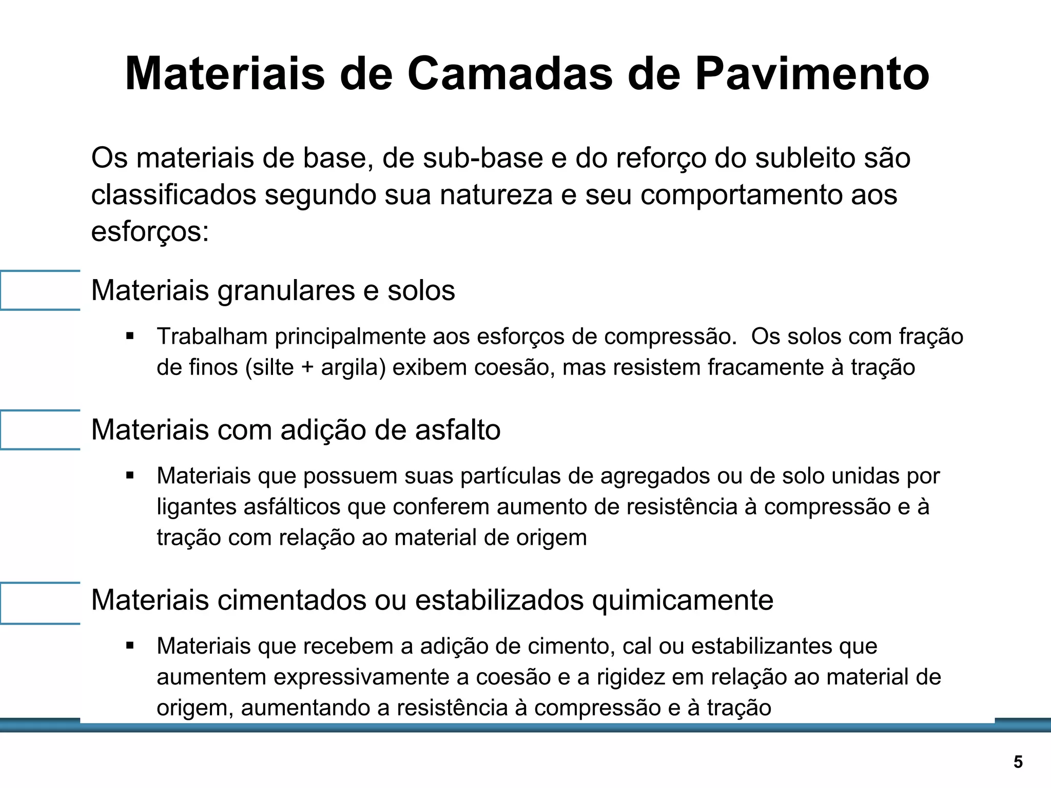 BASES E SUB-BASES / 5
Materiais de Camadas de Pavimento
Os materiais de base, de sub-base e do reforço do subleito são
classificados segundo sua natureza e seu comportamento aos
esforços:
Materiais granulares e solos
 Trabalham principalmente aos esforços de compressão. Os solos com fração
de finos (silte + argila) exibem coesão, mas resistem fracamente à tração
Materiais com adição de asfalto
 Materiais que possuem suas partículas de agregados ou de solo unidas por
ligantes asfálticos que conferem aumento de resistência à compressão e à
tração com relação ao material de origem
Materiais cimentados ou estabilizados quimicamente
 Materiais que recebem a adição de cimento, cal ou estabilizantes que
aumentem expressivamente a coesão e a rigidez em relação ao material de
origem, aumentando a resistência à compressão e à tração
 