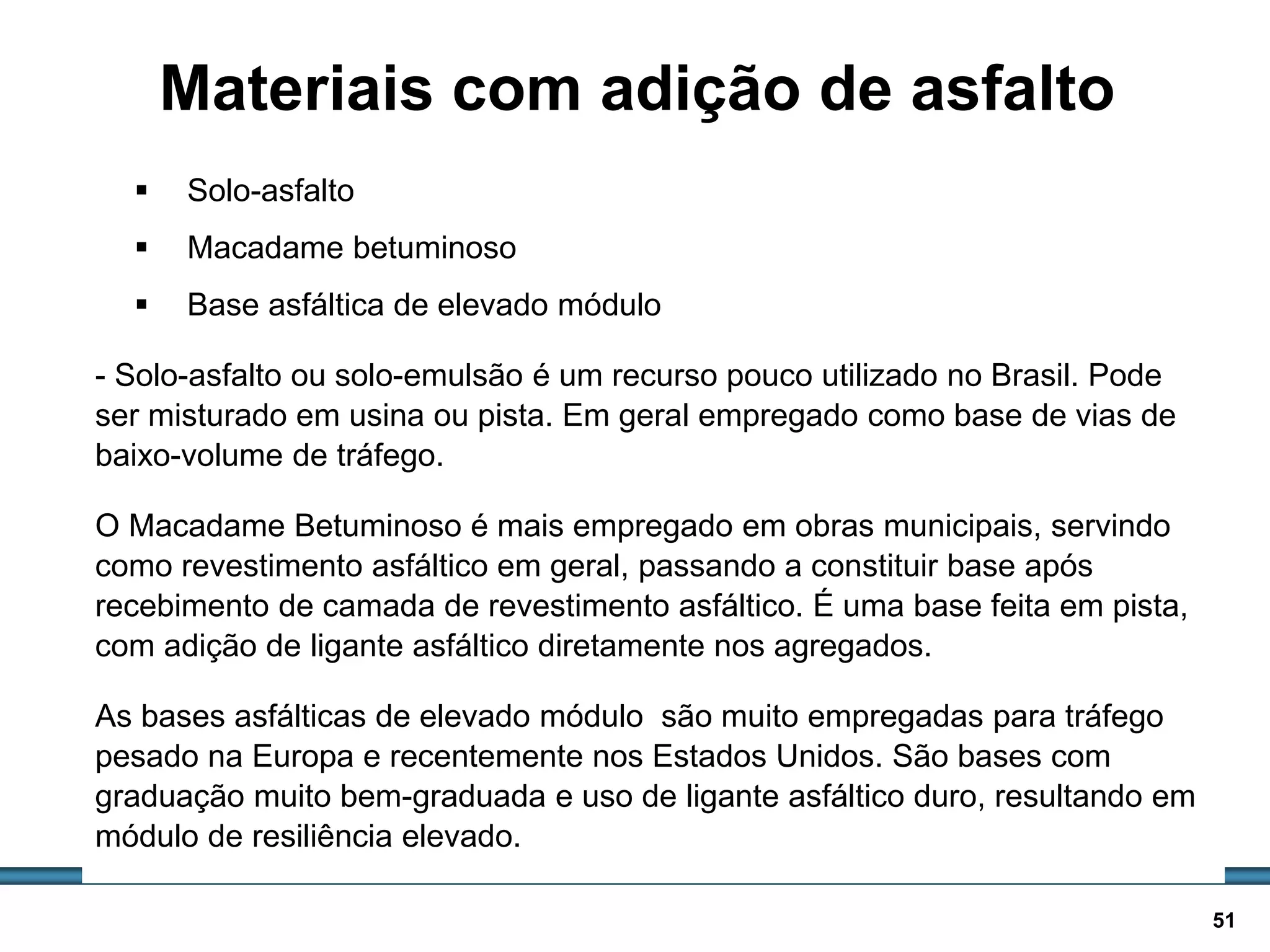 BASES E SUB-BASES / 51
Materiais com adição de asfalto
 Solo-asfalto
 Macadame betuminoso
 Base asfáltica de elevado módulo
- Solo-asfalto ou solo-emulsão é um recurso pouco utilizado no Brasil. Pode
ser misturado em usina ou pista. Em geral empregado como base de vias de
baixo-volume de tráfego.
O Macadame Betuminoso é mais empregado em obras municipais, servindo
como revestimento asfáltico em geral, passando a constituir base após
recebimento de camada de revestimento asfáltico. É uma base feita em pista,
com adição de ligante asfáltico diretamente nos agregados.
As bases asfálticas de elevado módulo são muito empregadas para tráfego
pesado na Europa e recentemente nos Estados Unidos. São bases com
graduação muito bem-graduada e uso de ligante asfáltico duro, resultando em
módulo de resiliência elevado.
 