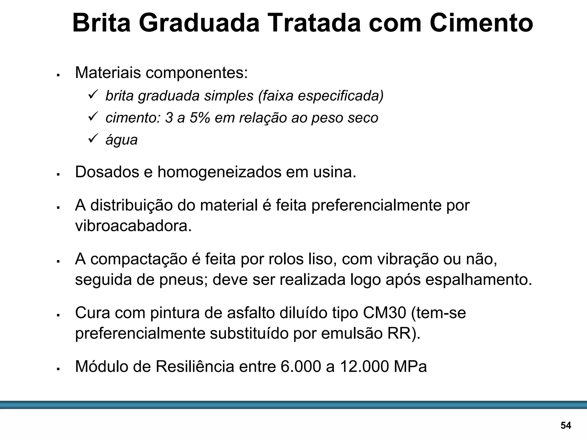 BASES E SUB-BASES / 54
Brita Graduada Tratada com Cimento
 Materiais componentes:
 brita graduada simples (faixa especificada)
 cimento: 3 a 5% em relação ao peso seco
 água
 Dosados e homogeneizados em usina.
 A distribuição do material é feita preferencialmente por
vibroacabadora.
 A compactação é feita por rolos liso, com vibração ou não,
seguida de pneus; deve ser realizada logo após espalhamento.
 Cura com pintura de asfalto diluído tipo CM30 (tem-se
preferencialmente substituído por emulsão RR).
 Módulo de Resiliência entre 6.000 a 12.000 MPa
 
