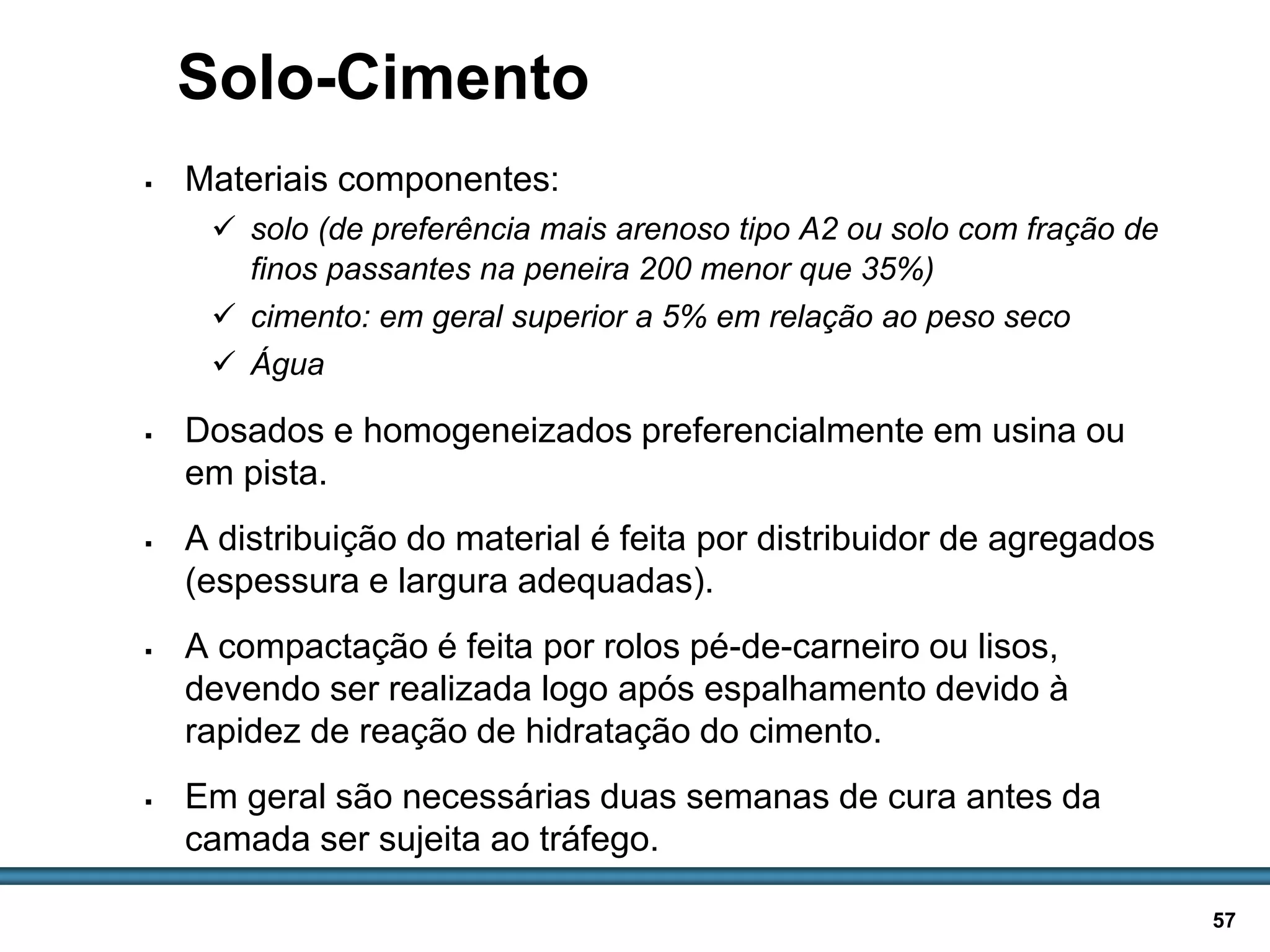BASES E SUB-BASES / 57
Solo-Cimento
 Materiais componentes:
 solo (de preferência mais arenoso tipo A2 ou solo com fração de
finos passantes na peneira 200 menor que 35%)
 cimento: em geral superior a 5% em relação ao peso seco
 Água
 Dosados e homogeneizados preferencialmente em usina ou
em pista.
 A distribuição do material é feita por distribuidor de agregados
(espessura e largura adequadas).
 A compactação é feita por rolos pé-de-carneiro ou lisos,
devendo ser realizada logo após espalhamento devido à
rapidez de reação de hidratação do cimento.
 Em geral são necessárias duas semanas de cura antes da
camada ser sujeita ao tráfego.
 
