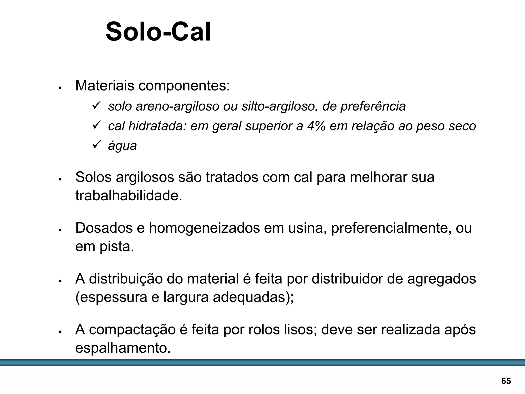 BASES E SUB-BASES / 65
Solo-Cal
 Materiais componentes:
 solo areno-argiloso ou silto-argiloso, de preferência
 cal hidratada: em geral superior a 4% em relação ao peso seco
 água
 Solos argilosos são tratados com cal para melhorar sua
trabalhabilidade.
 Dosados e homogeneizados em usina, preferencialmente, ou
em pista.
 A distribuição do material é feita por distribuidor de agregados
(espessura e largura adequadas);
 A compactação é feita por rolos lisos; deve ser realizada após
espalhamento.
 
